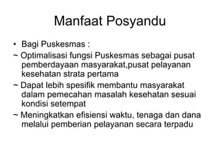 Manfaat Posyandu
• Bagi Puskesmas :
~ Optimalisasi fungsi Puskesmas sebagai pusat
pemberdayaan masyarakat,pusat pelayanan
kesehatan strata pertama
~ Dapat lebih spesifik membantu masyarakat
dalam pemecahan masalah kesehatan sesuai
kondisi setempat
~ Meningkatkan efisiensi waktu, tenaga dan dana
melalui pemberian pelayanan secara terpadu
 