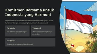 Komitmen Bersama untuk
Indonesia yang Harmoni
Implementasi wawasan kebangsaan dan moderasi beragama adalah
kunci membangun bangsa yang kuat, toleran, dan berdaulat.
Pancasila
Dasar kehidupan berbangsa
Toleransi
Menerima dan menghargai
perbedaan
Moderasi
Beragama secara damai dan beradab
 