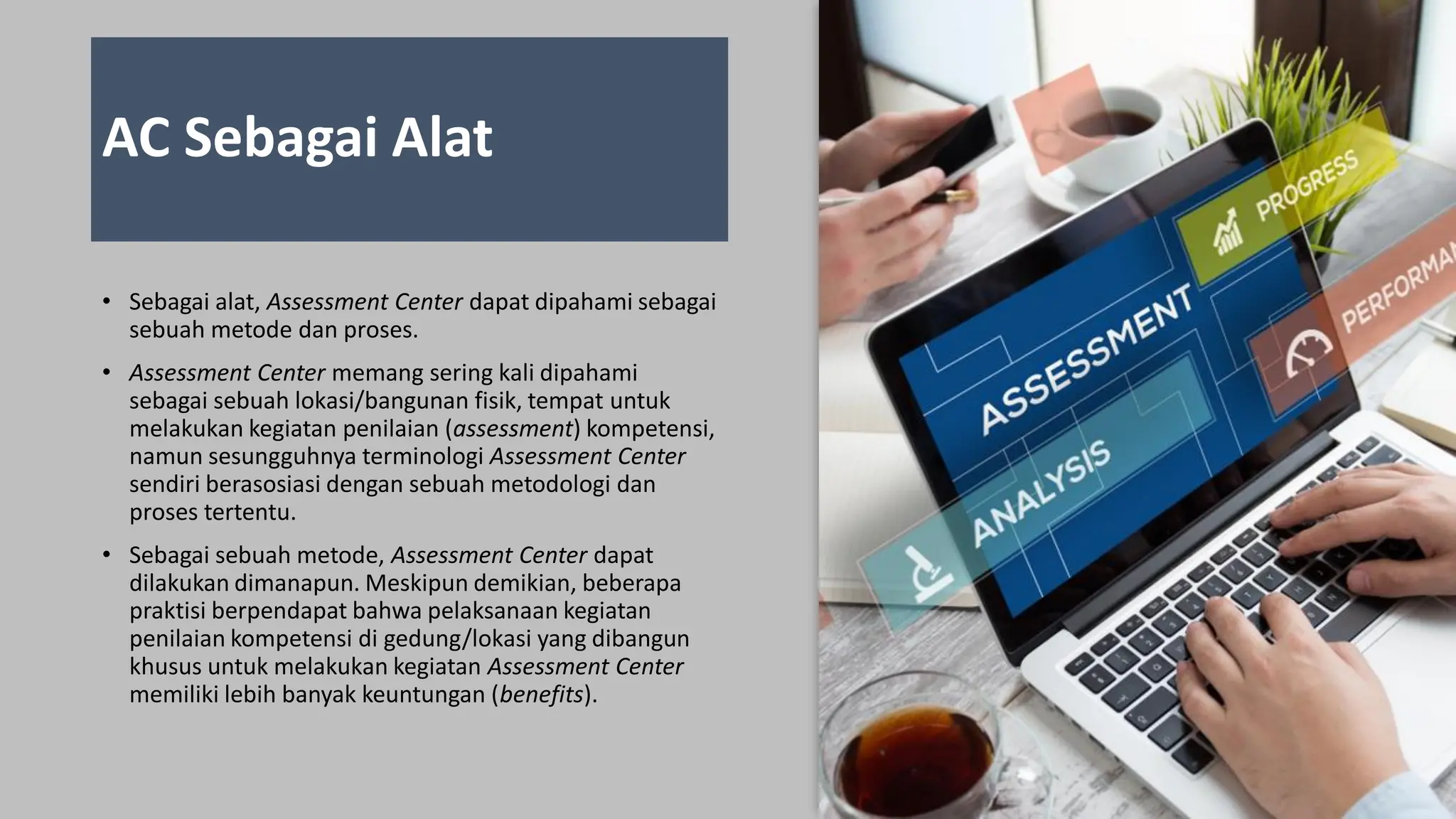 AC Sebagai Alat
• Sebagai alat, Assessment Center dapat dipahami sebagai
sebuah metode dan proses.
• Assessment Center memang sering kali dipahami
sebagai sebuah lokasi/bangunan fisik, tempat untuk
melakukan kegiatan penilaian (assessment) kompetensi,
namun sesungguhnya terminologi Assessment Center
sendiri berasosiasi dengan sebuah metodologi dan
proses tertentu.
• Sebagai sebuah metode, Assessment Center dapat
dilakukan dimanapun. Meskipun demikian, beberapa
praktisi berpendapat bahwa pelaksanaan kegiatan
penilaian kompetensi di gedung/lokasi yang dibangun
khusus untuk melakukan kegiatan Assessment Center
memiliki lebih banyak keuntungan (benefits).
 