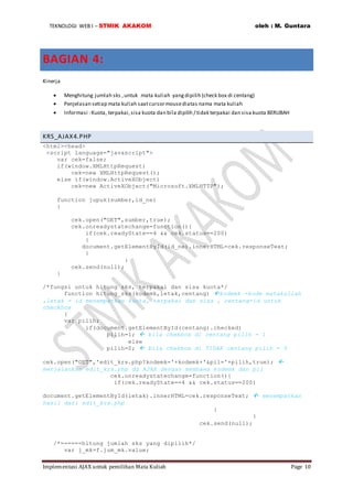 TEKNOLOGI WEB I – STMIK AKAKOM oleh : M. Guntara
Implementasi AJAX untuk pemilihan Mata Kuliah Page 10
BAGIAN 4:
Kinerja
 Menghitung jumlah sks ,untuk mata kuliah yangdipilih (check box di centang)
 Penjelasan setiap mata kuliah saatcursormousediatas nama mata kuliah
 Informasi :Kuota, terpakai,sisa kuota dan bila dipilih / tidak terpakai dan sisa kuota BERUBAH
KRS_AJAX4.PHP
<html><head>
<script language="javascript">
var cek=false;
if(window.XMLHttpRequest)
cek=new XMLHttpRequest();
else if(window.ActiveXObject)
cek=new ActiveXObject("Microsoft.XMLHTTP");
function jupuk(sumber,id_ne)
{
cek.open("GET",sumber,true);
cek.onreadystatechange=function(){
if(cek.readyState==4 && cek.status==200)
{
document.getElementById(id_ne).innerHTML=cek.responseText;
}
}
cek.send(null);
}
/*fungsi untuk hitung sks, terpakai dan sisa kuota*/
function hitung_sks(kodemk,letak,centang) kodemk =kode matakuliah
,letak = id menempatkan kuota, terpakai dan sisa , centang=id untuk
checkbox
{
var pilih;
if(document.getElementById(centang).checked)
pilih=1;  bila chekbox di centang pilih = 1
else
pilih=0;  bila chekbox di TIDAK centang pilih = 0
cek.open("GET",'edit_krs.php?kodemk='+kodemk+'&pil='+pilih,true); 
menjalankan edit_krs.php dg AJAX dengan membawa kodemk dan pil
cek.onreadystatechange=function(){
if(cek.readyState==4 && cek.status==200)
document.getElementById(letak).innerHTML=cek.responseText;  menempatkan
hasil dari edit_krs.php
}
}
cek.send(null);
/*======hitung jumlah sks yang dipilih*/
var j_mk=f.jum_mk.value;
 