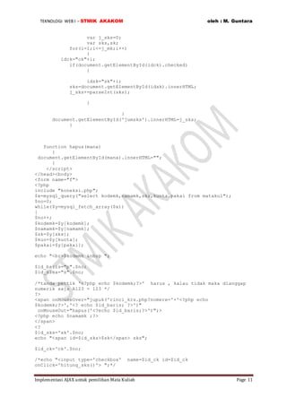 TEKNOLOGI WEB I – STMIK AKAKOM oleh : M. Guntara
Implementasi AJAX untuk pemilihan Mata Kuliah Page 11
var j_sks=0;
var sks,sk;
for(i=1;i<=j_mk;i++)
{
idck="ck"+i;
if(document.getElementById(idck).checked)
{
idsk="sk"+i;
sks=document.getElementById(idsk).innerHTML;
j_sks+=parseInt(sks);
}
}
document.getElementById('jumsks').innerHTML=j_sks;
}
function hapus(mana)
{
document.getElementById(mana).innerHTML="";
}
</script>
</head><body>
<form name="f">
<?php
include "koneksi.php";
$x=mysql_query("select kodemk,namamk,sks,kuota,pakai from matakul");
$no=0;
while($y=mysql_fetch_array($x))
{
$no++;
$kodemk=$y[kodemk];
$namamk=$y[namamk];
$sk=$y[sks];
$kuo=$y[kuota];
$pakai=$y[pakai];
echo "<br>$kodemk &nbsp ";
$id_baris="p".$no;
$id_sisa="s".$no;
/*tanda pettik '<?php echo $kodemk;?>' harus , kalau tidak maka dianggap
numerik saja A123 = 123 */
?>
<span onMouseOver="jupuk('rinci_krs.php?nomere='+'<?php echo
$kodemk;?>','<? echo $id_baris; ?>')"
onMouseOut="hapus('<?echo $id_baris;?>')";>
<?php echo $namamk ;?>
</span>
<?
$id_sks='sk'.$no;
echo "<span id=$id_sks>$sk</span> sks";
$id_ck='ck'.$no;
/*echo "<input type='checkbox' name=$id_ck id=$id_ck
onClick='hitung_sks()'> ";*/
 