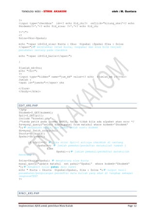 TEKNOLOGI WEB I – STMIK AKAKOM oleh : M. Guntara
Implementasi AJAX untuk pemilihan Mata Kuliah Page 12
?>
<input type='checkbox' id=<? echo $id_ck;?> onClick="hitung_sks('<? echo
$kodemk;?>','<? echo $id_sisa; ?>','<? echo $id_ck;
?>')">
<?
$sisa=$kuo-$pakai;
echo "<span id=$id_sisa> Kuota : $kuo Dipakai :$pakai SIsa : $sisa
</span>"; meletakkan letak kuota, terpakai dan sisa bila terjadi
perubahan centang pada checkbox
echo "<span id=$id_baris></span>";
}
$jumlah_mk=$no;
echo "<hr>";
?>
<input type="hidden" name="jum_mk" value=<? echo $jumlah_mk ;?>><br>
Jumlah :
<span id="jumsks"></span> sks
</form>
</body></html>
EDIT_KRS.PHP
<?php
$kodemk=$_GET[kodemk];
$pil=$_GET[pil];
include "koneksi.php";
/*tanda petik pada $nomer HARUS, kalau tidak bila ada alpabet akan eror */
$a=mysql_query("select kuota,pakai from matakul where kodemk='$kodemk'
"); mengakses kuota, dan pakai untuk suatu kodemk
$b=mysql_fetch_array($a);
$kuota=$b[kuota];
$pakai=$b[pakai];
if ($pil==1)  jika nilai $pil=1 artinya checkbok di centang
$pakai++;  jumlah pemakai/pendaftar matakuliah tambah 1
Else
$pakai--; jumlah pemakai/pendaftar matakuliah
berkrang 1
$sisa=$kuota-$pakai;  menghitung sisa kuota
mysql_query("update matakul set pakai='$pakai' where kodemk='$kodemk'
"); mengedit nilai pakai dari tabel
echo " Kuota : $kuota Dipakai:$pakai, Sisa : $sisa "; output hasil
penambahan/pengurangan pendaftar mata kuliah yang akan di tangkap sebagai
responseTEXT
?>
RINCI_KRS.PHP
 