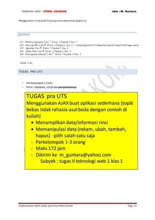 TEKNOLOGI WEB I – STMIK AKAKOM oleh : M. Guntara
Implementasi AJAX untuk pemilihan Mata Kuliah Page 13
Menggunakan scriptpada fileyangsama sebelumnya (bagian 2)
OUTPUT
TUGAS PRA UTS
- Perkelompok1-3mhs
- Kirim: database,scriptdan penjelasannya
TUGAS pra UTS
Menggunakan AJAXbuat aplikasi sederhana (topik
bebas tidak rahasia-asalbeda dengan contoh di
kuliah)
 Menampilkan data/informasi rinci
 Memanipulasi data (rekam, ubah, tambah,
hapus) -pilih salah satu saja
- Perkelompok 1-3 orang
- Maks 172 jam
- Dikirim ke m_guntara@yahoo.com
Subyek : tugas II teknologi web 1 klas 1
 