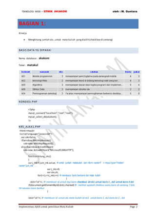 TEKNOLOGI WEB I – STMIK AKAKOM oleh : M. Guntara
Implementasi AJAX untuk pemilihan Mata Kuliah Page 2
BAGIAN 1:
Kinerja
 Menghitung jumlah sks ,untuk mata kuliah yangdipilih (check box di centang)
BASIS DATA YG DIPAKAI
Nama database: akakom
Tabel : matakul
KONEKSI.PHP
<?php
mysql_connect("localhost","root","root");
mysql_select_db(akakom);
?>
KRS_AJAX1.PHP
<html><head>
<scriptlanguage="javascript">
var cek=false;
if(window.XMLHttpRequest)
cek=new XMLHttpRequest();
else if(window.ActiveXObject)
cek=new ActiveXObject("Microsoft.XMLHTTP");
function hitung_sks()
{
var j_mk=f.jum_mk.value; ambil jumlah matakuliah dari <form name=f” > <input type=”hidden”
name=”jum_mk” …
var j_sks=0;
var sks,sk;
for(i=1;i<=j_mk;i++) membaca baris berbaris dari mata kuliah
{
idck="ck"+i;  membuat id untuk tiap baris checkbox id=ck1 untuk baris 1 , ck2 untuk baris 2 dst
if(document.getElementById(idck).checked) melihat apakah chekbox suatu baris di centang ? bila
YA lakukan baris berikut
{
idsk="sk"+i; membuat id untuk sks mata kuliah id=sk1 untuk baris 1, sk2 baris ke 2 , dst
 