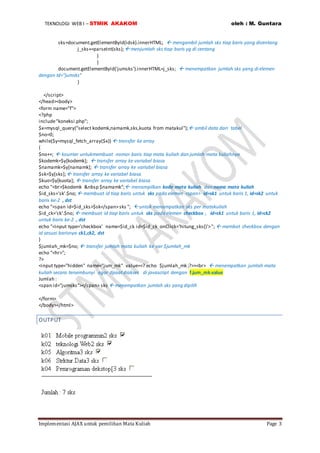 TEKNOLOGI WEB I – STMIK AKAKOM oleh : M. Guntara
Implementasi AJAX untuk pemilihan Mata Kuliah Page 3
sks=document.getElementById(idsk).innerHTML;  mengambil jumlah sks tiap baris yang dicentang
j_sks+=parseInt(sks); menjumlah sks tiap baris yg di centang
}
}
document.getElementById('jumsks').innerHTML=j_sks;  menempatkan jumlah sks yang di elemen
dengan Id=”jumsks”
}
</script>
</head><body>
<form name="f">
<?php
include"koneksi.php";
$x=mysql_query("select kodemk,namamk,sks,kuota from matakul"); ambil data dari tabel
$no=0;
while($y=mysql_fetch_array($x))  transfer ke array
{
$no++;  kounter untukmembuat nomor baris tiap mata kuliah dan jumlah mata kuliahnya
$kodemk=$y[kodemk];  transfer array ke variabel biasa
$namamk=$y[namamk];  transfer array ke variabel biasa
$sk=$y[sks]; transfer array ke variabel biasa
$kuo=$y[kuota];  transfer array ke variabel biasa
echo "<br>$kodemk &nbsp $namamk"; menampilkan kode mata kuliah dan nama mata kuliah
$id_sks='sk'.$no; membuat id tiap baris untuk sks pada elemen <span> id=sk1 untuk baris 1, id=sk2 untuk
baris ke-2 , dst
echo "<span id=$id_sks>$sk</span>sks "; untuk menampatkan sks per matakuliah
$id_ck='ck'.$no;  membuat id tiap baris untuk sks pada elemen checkbox , id=ck1 untuk baris 1, id=ck2
untuk baris ke-2 , dst
echo "<input type='checkbox' name=$id_ck id=$id_ck onClick='hitung_sks()'>";  membat checkbox dengan
id sesuai barisnya ck1,ck2, dst
}
$jumlah_mk=$no;  transfer jumlah mata kuliah ke var $jumlah_mk
echo "<hr>";
?>
<input type="hidden" name="jum_mk" value=<? echo $jumlah_mk ;?>><br>  menempatkan jumlah mata
kuliah secara tersembunyi agar dpaatdiakses di javascript dengan f.jum_mk.value
Jumlah :
<span id="jumsks"></span> sks  menempatkan jumlah sks yang dipilih
</form>
</body></html>
OUTPUT
 