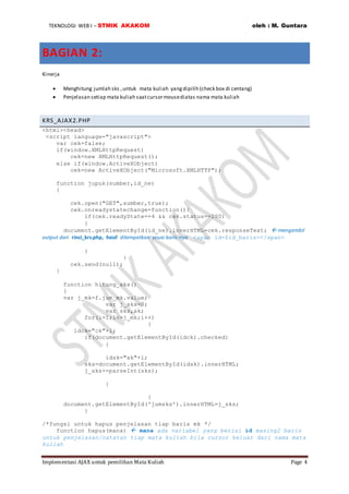 TEKNOLOGI WEB I – STMIK AKAKOM oleh : M. Guntara
Implementasi AJAX untuk pemilihan Mata Kuliah Page 4
BAGIAN 2:
Kinerja
 Menghitung jumlah sks ,untuk mata kuliah yangdipilih (check box di centang)
 Penjelasan setiap mata kuliah saatcursormousediatas nama mata kuliah
KRS_AJAX2.PHP
<html><head>
<script language="javascript">
var cek=false;
if(window.XMLHttpRequest)
cek=new XMLHttpRequest();
else if(window.ActiveXObject)
cek=new ActiveXObject("Microsoft.XMLHTTP");
function jupuk(sumber,id_ne)
{
cek.open("GET",sumber,true);
cek.onreadystatechange=function(){
if(cek.readyState==4 && cek.status==200)
{
document.getElementById(id_ne).innerHTML=cek.responseText;  mengambil
output dari rinci_krs.php, hasil ditempatkan seuai baris-nya <span id=$id_baris></span>
}
}
cek.send(null);
}
function hitung_sks()
{
var j_mk=f.jum_mk.value;
var j_sks=0;
var sks,sk;
for(i=1;i<=j_mk;i++)
{
idck="ck"+i;
if(document.getElementById(idck).checked)
{
idsk="sk"+i;
sks=document.getElementById(idsk).innerHTML;
j_sks+=parseInt(sks);
}
}
document.getElementById('jumsks').innerHTML=j_sks;
}
/*fungsi untuk hapus penjelasan tiap baris mk */
function hapus(mana)  mana ada variabel yang berisi id masing2 baris
untuk penjelasan/catatan tiap mata kuliah bila cursor keluar dari nama mata
kuliah
 