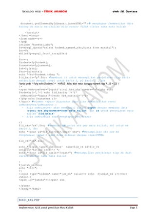 TEKNOLOGI WEB I – STMIK AKAKOM oleh : M. Guntara
Implementasi AJAX untuk pemilihan Mata Kuliah Page 5
{
document.getElementById(mana).innerHTML=""; menghapus /memberikan data
kosong di baris matakuliah bila cursor TIDAK diatas nama mata kuliah
}
</script>
</head><body>
<form name="f">
<?php
include "koneksi.php";
$x=mysql_query("select kodemk,namamk,sks,kuota from matakul");
$no=0;
while($y=mysql_fetch_array($x))
{
$no++;
$kodemk=$y[kodemk];
$namamkmk=$y[namamk];
$sk=$y[sks];
$kuo=$y[kuota];
echo "<br>$kodemk &nbsp ";
$id_baris="p".$no; membuat id untuk menampilkan penjelasan tiap baris
matakuliah dengah id=p1 untuk baris 1, p2 baris 2 , dst
/*tanda pettik '<?php echo $kodemk;?>' HARUS , kalau tidak maka dianggap numerik saja A123 = 123 */
?>
<span onMouseOver="jupuk('rinci_krs.php?nomere='+'<?php echo
$kodemk;?>','<? echo $id_baris; ?>')"
onMouseOut="hapus('<?echo $id_baris;?>')";>
<?php echo $namamkmk ;?>
</span> elemen <span> digunakan agar bisa memanfaatkan event
onMouseOver/onMouseOut :
- Bila onMouseOver akan memanggil fungsi jupuk dengan membawa data
:rinci_krs.php?nomere=kode mata kuliah dan id untuk penjelasan mata
kuliah ($id_baris)
- Bila onMouseOut akan menghapus penjelasan
<?
$id_sks='sk'.$no; membuat id untuk sks per mata kuliah, sk1 untuk mk
baris 1, dst
echo "<span id=$id_sks>$sk</span> sks"; menampilkan sks per mk
Penggunaan <span > agar bisa dikenal dengan innerHTMKL
$id_ck='ck'.$no;
echo "<input type='checkbox' name=$id_ck id=$id_ck
onClick='hitung_sks()'> ";
echo "<span id=$id_baris></span>"; menampilkan penjelasan tiap mk daat
cursor diatas nama mata kuliah
}
$jumlah_mk=$no;
echo "<hr>";
?>
<input type="hidden" name="jum_mk" value=<? echo $jumlah_mk ;?>><br>
Jumlah :
<span id="jumsks"></span> sks
</form>
</body></html>
RINCI_KRS.PHP
 