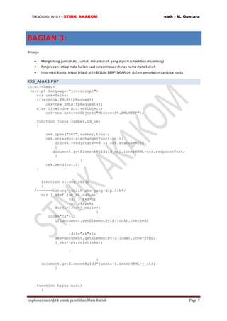 TEKNOLOGI WEB I – STMIK AKAKOM oleh : M. Guntara
Implementasi AJAX untuk pemilihan Mata Kuliah Page 7
BAGIAN 3:
Kinerja
 Menghitung jumlah sks ,untuk mata kuliah yangdipilih (check box di centang)
 Penjelasan setiap mata kuliah saatcursormousediatas nama mata kuliah
 Informasi Kuota,tetapi bila di pilih BELUM BERPENGARUH dalampemakaian dan sisa kuota
KRS_AJAX3.PHP
<html><head>
<script language="javascript">
var cek=false;
if(window.XMLHttpRequest)
cek=new XMLHttpRequest();
else if(window.ActiveXObject)
cek=new ActiveXObject("Microsoft.XMLHTTP");
function jupuk(sumber,id_ne)
{
cek.open("GET",sumber,true);
cek.onreadystatechange=function(){
if(cek.readyState==4 && cek.status==200)
{
document.getElementById(id_ne).innerHTML=cek.responseText;
}
}
cek.send(null);
}
function hitung_sks()
{
/*======hitung jumlah sks yang dipilih*/
var j_mk=f.jum_mk.value;
var j_sks=0;
var sks,sk;
for(i=1;i<=j_mk;i++)
{
idck="ck"+i;
if(document.getElementById(idck).checked)
{
idsk="sk"+i;
sks=document.getElementById(idsk).innerHTML;
j_sks+=parseInt(sks);
}
}
document.getElementById('jumsks').innerHTML=j_sks;
}
function hapus(mana)
{
 