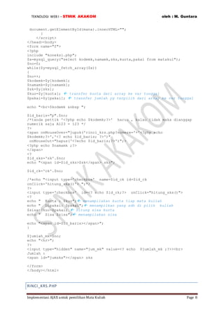 TEKNOLOGI WEB I – STMIK AKAKOM oleh : M. Guntara
Implementasi AJAX untuk pemilihan Mata Kuliah Page 8
document.getElementById(mana).innerHTML="";
}
</script>
</head><body>
<form name="f">
<?php
include "koneksi.php";
$x=mysql_query("select kodemk,namamk,sks,kuota,pakai from matakul");
$no=0;
while($y=mysql_fetch_array($x))
{
$no++;
$kodemk=$y[kodemk];
$namamk=$y[namamk];
$sk=$y[sks];
$kuo=$y[kuota];  transfer kuota dari array ke var tunggal
$pakai=$y[pakai];  transfer jumlah yg terpilih dari array ke var tunggal
echo "<br>$kodemk &nbsp ";
$id_baris="p".$no;
/*tanda pettik '<?php echo $kodemk;?>' harus , kalau tidak maka dianggap
numerik saja A123 = 123 */
?>
<span onMouseOver="jupuk('rinci_krs.php?nomere='+'<?php echo
$kodemk;?>','<? echo $id_baris; ?>')"
onMouseOut="hapus('<?echo $id_baris;?>')";>
<?php echo $namamk ;?>
</span>
<?
$id_sks='sk'.$no;
echo "<span id=$id_sks>$sk</span> sks";
$id_ck='ck'.$no;
/*echo "<input type='checkbox' name=$id_ck id=$id_ck
onClick='hitung_sks()'> ";*/
?>
<input type='checkbox' id=<? echo $id_ck;?> onClick="hitung_sks()">
<?
echo " Kuota : $kuo"; menampilakan kuota tiap mata kuliah
echo " Dipakai: $pakai"; menampilkan yang sdh di pilih kuliah
$sisa=$kuo-$pakai;  hitung sisa kuota
echo " Sisa $sisa"; menampilakan sisa
echo "<span id=$id_baris></span>";
}
$jumlah_mk=$no;
echo "<hr>";
?>
<input type="hidden" name="jum_mk" value=<? echo $jumlah_mk ;?>><br>
Jumlah :
<span id="jumsks"></span> sks
</form>
</body></html>
RINCI_KRS.PHP
 