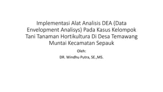 Implementasi Alat Analisis DEA (Data
Envelopment Analisys) Pada Kasus Kelompok
Tani Tanaman Hortikultura Di Desa Temawang
Muntai Kecamatan Sepauk
Oleh:
DR. Windhu Putra, SE.,MS.
 