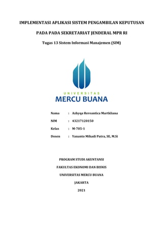 IMPLEMENTASI APLIKASI SISTEM PENGAMBILAN KEPUTUSAN
PADA PADA SEKRETARIAT JENDERAL MPR RI
Tugas 13 Sistem Informasi Manajemen (SIM)
Nama : Azhyqa Rereantica Martkliana
NIM : 43217120150
Kelas : M-705-1
Dosen : Yananto Mihadi Putra, SE, M.Si
PROGRAM STUDI AKUNTANSI
FAKULTAS EKONOMI DAN BISNIS
UNIVERSITAS MERCU BUANA
JAKARTA
2021
 