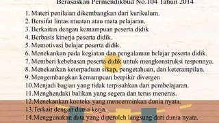 1. Materi penilaian dikembangkan dari kurikulum.
2. Bersifat lintas muatan atau mata pelajaran.
3. Berkaitan dengan kemampuan peserta didik
4. Berbasis kinerja peserta didik.
5. Memotivasi belajar peserta didik.
6. Menekankan pada kegiatan dan pengalaman belajar peserta didik.
7. Memberi kebebasan peserta didik untuk mengkonstruksi responnya.
8. Menekankan keterpaduan sikap, pengetahuan, dan keterampilan.
9. Mengembangkan kemampuan berpikir divergen
10.Menjadi bagian yang tidak terpisahkan dari pembelajaran.
11.Menghendaki balikan yang segera dan terus menerus.
12.Menekankan konteks yang mencerminkan dunia nyata.
13.Terkait dengan dunia kerja.
14.Menggunakan data yang diperoleh langsung dari dunia nyata.
Berasaskan Permendikbud No.104 Tahun 2014
 