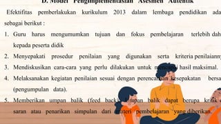 D. Model Pengimplementasian Asesmen Autentik
Efektifitas pemberlakukan kurikulum 2013 dalam lembaga pendidikan ada
sebagai berikut :
1. Guru harus mengumumkan tujuan dan fokus pembelajaran terlebih dahu
kepada peserta didik
2. Menyepakati prosedur penilaian yang digunakan serta kriteria penilaianny
3. Mendiskusikan cara-cara yang perlu dilakukan untuk mencapai hasil maksimal.
4. Melaksanakan kegiatan penilaian sesuai dengan perencanaan kesepakatan bersa
(pengumpulan data).
5. Memberikan umpan balik (feed back). Umpan balik dapat berupa kritik d
saran atau penarikan simpulan dari materi pembelajaran yang diberikan.
 