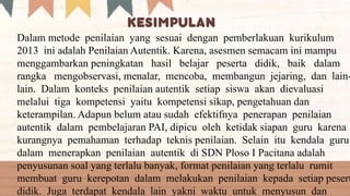 Dalam metode penilaian yang sesuai dengan pemberlakuan kurikulum
2013 ini adalah Penilaian Autentik. Karena, asesmen semacam ini mampu
menggambarkan peningkatan hasil belajar peserta didik, baik dalam
rangka mengobservasi, menalar, mencoba, membangun jejaring, dan lain-
lain. Dalam konteks penilaian autentik setiap siswa akan dievaluasi
melalui tiga kompetensi yaitu kompetensi sikap, pengetahuan dan
keterampilan. Adapun belum atau sudah efektifnya penerapan penilaian
autentik dalam pembelajaran PAI, dipicu oleh ketidak siapan guru karena
kurangnya pemahaman terhadap teknis penilaian. Selain itu kendala guru
dalam menerapkan penilaian autentik di SDN Ploso I Pacitana adalah
penyusunan soal yang terlalu banyak, format penilaian yang terlalu rumit
membuat guru kerepotan dalam melakukan penilaian kepada setiap pesert
didik. Juga terdapat kendala lain yakni waktu untuk menyusun dan
 