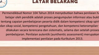 Permendikbud Nomor 104 Tahun 2014 menyebutkan bahwa penilaian ha
belajar oleh pendidik adalah proses pengumpulan informasi atau bukti
tentang capaian pembelajaran peserta didik dalam kompetensi sikap spiri
dan sikap sosial, kompetensi pengetahuan, dan kompetensi keterampilan y
dilakukan secara terencana dan sistematis, selama dan setelah proses
pembelajaran. Penilaian autentik (aunthentic assessment) merupakan
implementasi penilaian pada Kurikulum 2013.
 