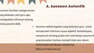 Asesmen diartikan sebagai proses
yang dilakukan oleh guru agar
mendapatkan infromasi tentang
kinerja peserta didik.
• Asesmen adalah kegiatan yang dilakukan guru untuk
memperoleh informasi secara objektif, berkelanjutan,
menyeluruh tentang proses dan hasil belajar peserta did
yang kemudian hasilnya menjadi tolok ukur dalam
menentukan perlakukan selanjutnya.
(Menurut Yahya Harun)
 