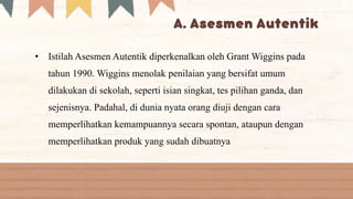 • Istilah Asesmen Autentik diperkenalkan oleh Grant Wiggins pada
tahun 1990. Wiggins menolak penilaian yang bersifat umum
dilakukan di sekolah, seperti isian singkat, tes pilihan ganda, dan
sejenisnya. Padahal, di dunia nyata orang diuji dengan cara
memperlihatkan kemampuannya secara spontan, ataupun dengan
memperlihatkan produk yang sudah dibuatnya
 