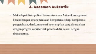 • Maka dapat disimpulkan bahwa Asesmen Autentik mengawasi
keseimbangan antara penilaian kompetensi sikap, kompetensi
pengetahuan, dan kompetensi keterampilan yang disesuaikan
dengan progres karakteristik peserta didik sesuai dengan
tingkatannya.
 