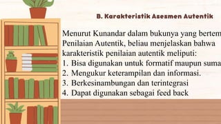 Menurut Kunandar dalam bukunya yang bertem
Penilaian Autentik, beliau menjelaskan bahwa
karakteristik penilaian autentik meliputi:
1. Bisa digunakan untuk formatif maupun suma
2. Mengukur keterampilan dan informasi.
3. Berkesinambungan dan terintegrasi
4. Dapat digunakan sebagai feed back
 