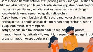 Berdasarkan karakteristik di atas penting untuk menjadi perhatian
etika melaksanakan penilaian autentik dalam kegiatan pembelajara
Instrumen penilaian yang digunakan bervariasi sesuai dengan
karakteristik kemampuan yang akan diperoleh.
Aspek kemampuan belajar dinilai secara menyeluruh melingkupi
berbagai aspek penilaian baik dalam ranah pengetahuan, ranah
sikap, dan ranah keterampilan.
Ketiga, penilaian dilaksanakan pada tahap pertama, proses
maupun terakhir, baik afektif, kognitif, maupun skill sebagai input
proses, maupun output belajar siswa.
 