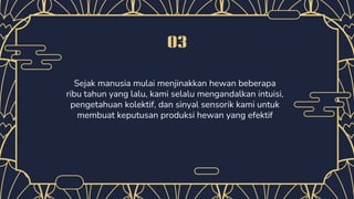 03
Sejak manusia mulai menjinakkan hewan beberapa
ribu tahun yang lalu, kami selalu mengandalkan intuisi,
pengetahuan kolektif, dan sinyal sensorik kami untuk
membuat keputusan produksi hewan yang efektif
 