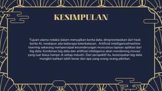 KESIMPULAN
Tujuan utama redaksi dalam menyajikan berita data, direpresntasikan dari hasil
berita AI, meskipun ada beberapa keterbatasan. Artificial intelligence/machine
learning sekarang mempercepat kecenderungan munculnya lapisan aplikasi dari
big data. Kombinasi big data dan artificial intelligence akan mendorong inovasi
yang luar biasa hampir di setiap industri. Dari perspektif itu, kesempatan big data
mungkin bahkan lebih besar dari apa yang orang-orang pikirkan.
 