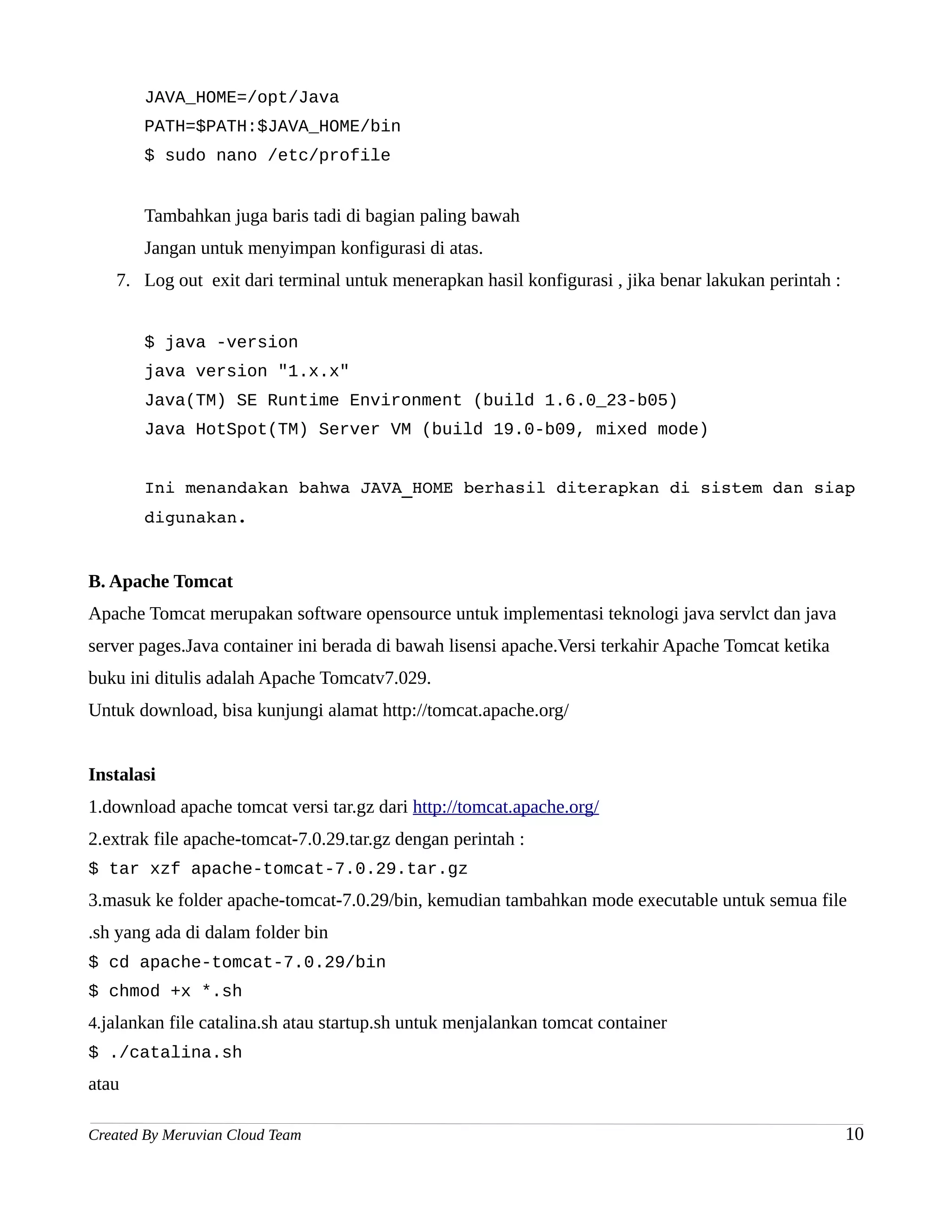 JAVA_HOME=/opt/Java
       PATH=$PATH:$JAVA_HOME/bin
       $ sudo nano /etc/profile


       Tambahkan juga baris tadi di bagian paling bawah
       Jangan untuk menyimpan konfigurasi di atas.
   7. Log out exit dari terminal untuk menerapkan hasil konfigurasi , jika benar lakukan perintah :


       $ java -version
       java version "1.x.x"
       Java(TM) SE Runtime Environment (build 1.6.0_23-b05)
       Java HotSpot(TM) Server VM (build 19.0-b09, mixed mode)


       Ini menandakan bahwa JAVA_HOME berhasil diterapkan di sistem dan siap 
       digunakan.


B. Apache Tomcat
Apache Tomcat merupakan software opensource untuk implementasi teknologi java servlct dan java
server pages.Java container ini berada di bawah lisensi apache.Versi terkahir Apache Tomcat ketika
buku ini ditulis adalah Apache Tomcatv7.029.
Untuk download, bisa kunjungi alamat http://tomcat.apache.org/


Instalasi
1.download apache tomcat versi tar.gz dari http://tomcat.apache.org/
2.extrak file apache-tomcat-7.0.29.tar.gz dengan perintah :
$ tar xzf apache-tomcat-7.0.29.tar.gz
3.masuk ke folder apache-tomcat-7.0.29/bin, kemudian tambahkan mode executable untuk semua file
.sh yang ada di dalam folder bin
$ cd apache-tomcat-7.0.29/bin
$ chmod +x *.sh
4.jalankan file catalina.sh atau startup.sh untuk menjalankan tomcat container
$ ./catalina.sh
atau

Created By Meruvian Cloud Team                                                                        10
 