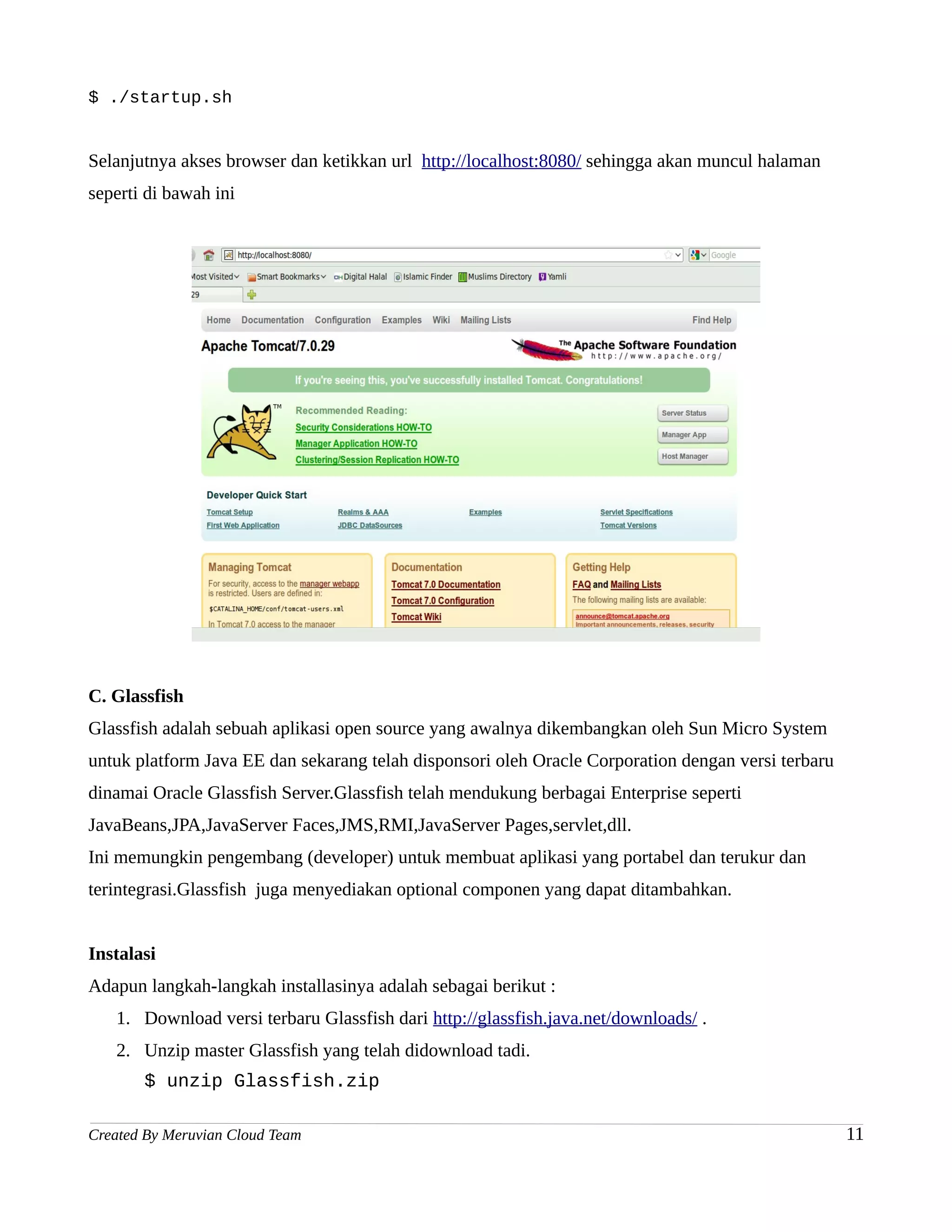 $ ./startup.sh


Selanjutnya akses browser dan ketikkan url http://localhost:8080/ sehingga akan muncul halaman
seperti di bawah ini




C. Glassfish
Glassfish adalah sebuah aplikasi open source yang awalnya dikembangkan oleh Sun Micro System
untuk platform Java EE dan sekarang telah disponsori oleh Oracle Corporation dengan versi terbaru
dinamai Oracle Glassfish Server.Glassfish telah mendukung berbagai Enterprise seperti
JavaBeans,JPA,JavaServer Faces,JMS,RMI,JavaServer Pages,servlet,dll.
Ini memungkin pengembang (developer) untuk membuat aplikasi yang portabel dan terukur dan
terintegrasi.Glassfish juga menyediakan optional componen yang dapat ditambahkan.


Instalasi
Adapun langkah-langkah installasinya adalah sebagai berikut :
   1. Download versi terbaru Glassfish dari http://glassfish.java.net/downloads/ .
   2. Unzip master Glassfish yang telah didownload tadi.
       $ unzip Glassfish.zip

Created By Meruvian Cloud Team                                                                      11
 