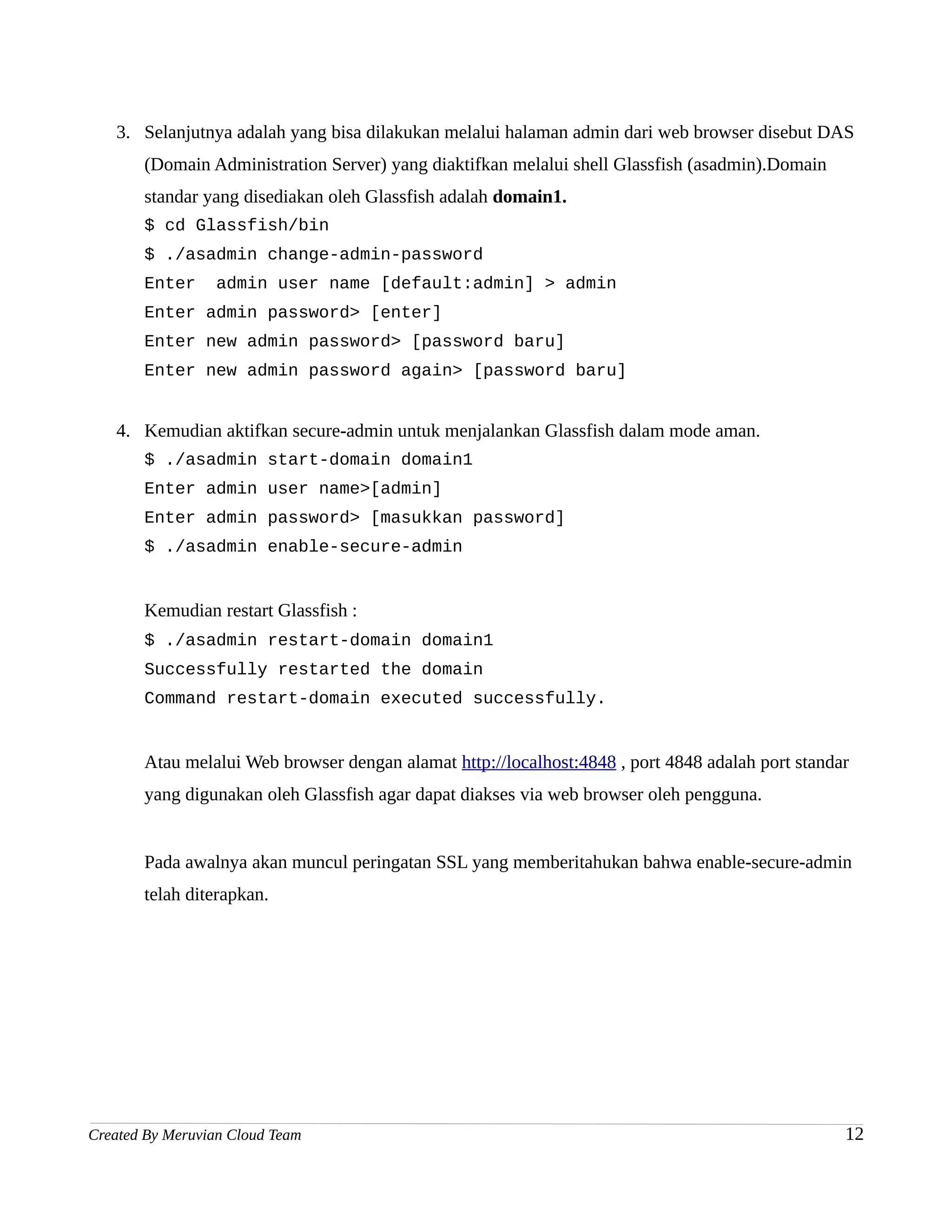 3. Selanjutnya adalah yang bisa dilakukan melalui halaman admin dari web browser disebut DAS
       (Domain Administration Server) yang diaktifkan melalui shell Glassfish (asadmin).Domain
       standar yang disediakan oleh Glassfish adalah domain1.
       $ cd Glassfish/bin
       $ ./asadmin change-admin-password
       Enter      admin user name [default:admin] > admin
       Enter admin password> [enter]
       Enter new admin password> [password baru]
       Enter new admin password again> [password baru]


   4. Kemudian aktifkan secure-admin untuk menjalankan Glassfish dalam mode aman.
       $ ./asadmin start-domain domain1
       Enter admin user name>[admin]
       Enter admin password> [masukkan password]
       $ ./asadmin enable-secure-admin


       Kemudian restart Glassfish :
       $ ./asadmin restart-domain domain1
       Successfully restarted the domain
       Command restart-domain executed successfully.


       Atau melalui Web browser dengan alamat http://localhost:4848 , port 4848 adalah port standar
       yang digunakan oleh Glassfish agar dapat diakses via web browser oleh pengguna.


       Pada awalnya akan muncul peringatan SSL yang memberitahukan bahwa enable-secure-admin
       telah diterapkan.




Created By Meruvian Cloud Team                                                                    12
 