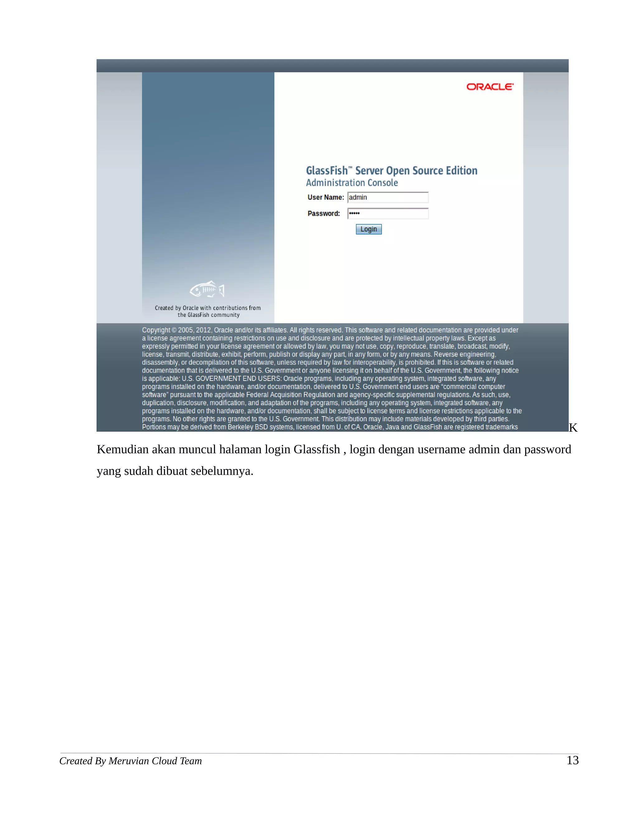 K
       Kemudian akan muncul halaman login Glassfish , login dengan username admin dan password
       yang sudah dibuat sebelumnya.




Created By Meruvian Cloud Team                                                               13
 