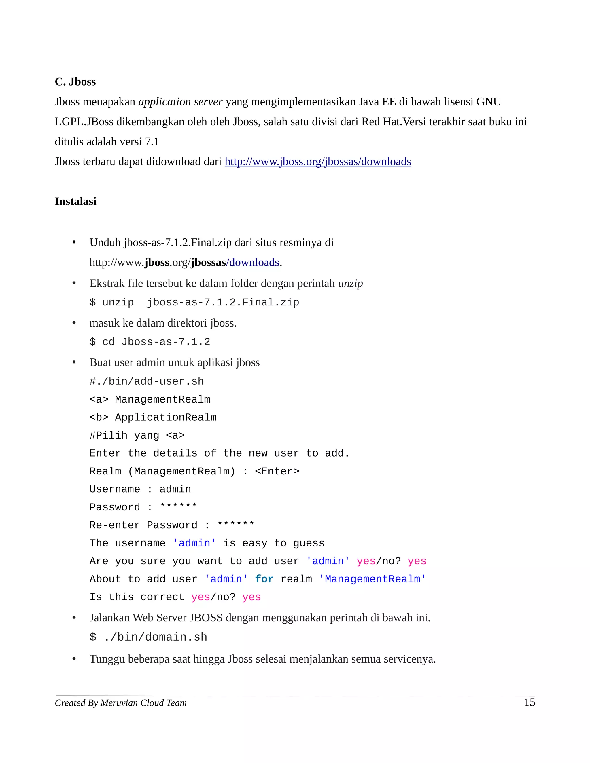 C. Jboss
Jboss meuapakan application server yang mengimplementasikan Java EE di bawah lisensi GNU
LGPL.JBoss dikembangkan oleh oleh Jboss, salah satu divisi dari Red Hat.Versi terakhir saat buku ini
ditulis adalah versi 7.1
Jboss terbaru dapat didownload dari http://www.jboss.org/jbossas/downloads


Instalasi


   •   Unduh jboss-as-7.1.2.Final.zip dari situs resminya di
       http://www.jboss.org/jbossas/downloads.
   •   Ekstrak file tersebut ke dalam folder dengan perintah unzip
       $ unzip       jboss-as-7.1.2.Final.zip
   •   masuk ke dalam direktori jboss.
       $ cd Jboss-as-7.1.2
   •   Buat user admin untuk aplikasi jboss
       #./bin/add-user.sh
       <a> ManagementRealm
       <b> ApplicationRealm
       #Pilih yang <a>
       Enter the details of the new user to add.
       Realm (ManagementRealm) : <Enter>
       Username : admin
       Password : ******
       Re-enter Password : ******
       The username 'admin' is easy to guess
       Are you sure you want to add user 'admin' yes/no? yes
       About to add user 'admin' for realm 'ManagementRealm'
       Is this correct yes/no? yes
   •   Jalankan Web Server JBOSS dengan menggunakan perintah di bawah ini.
       $ ./bin/domain.sh
   •   Tunggu beberapa saat hingga Jboss selesai menjalankan semua servicenya.


Created By Meruvian Cloud Team                                                                     15
 