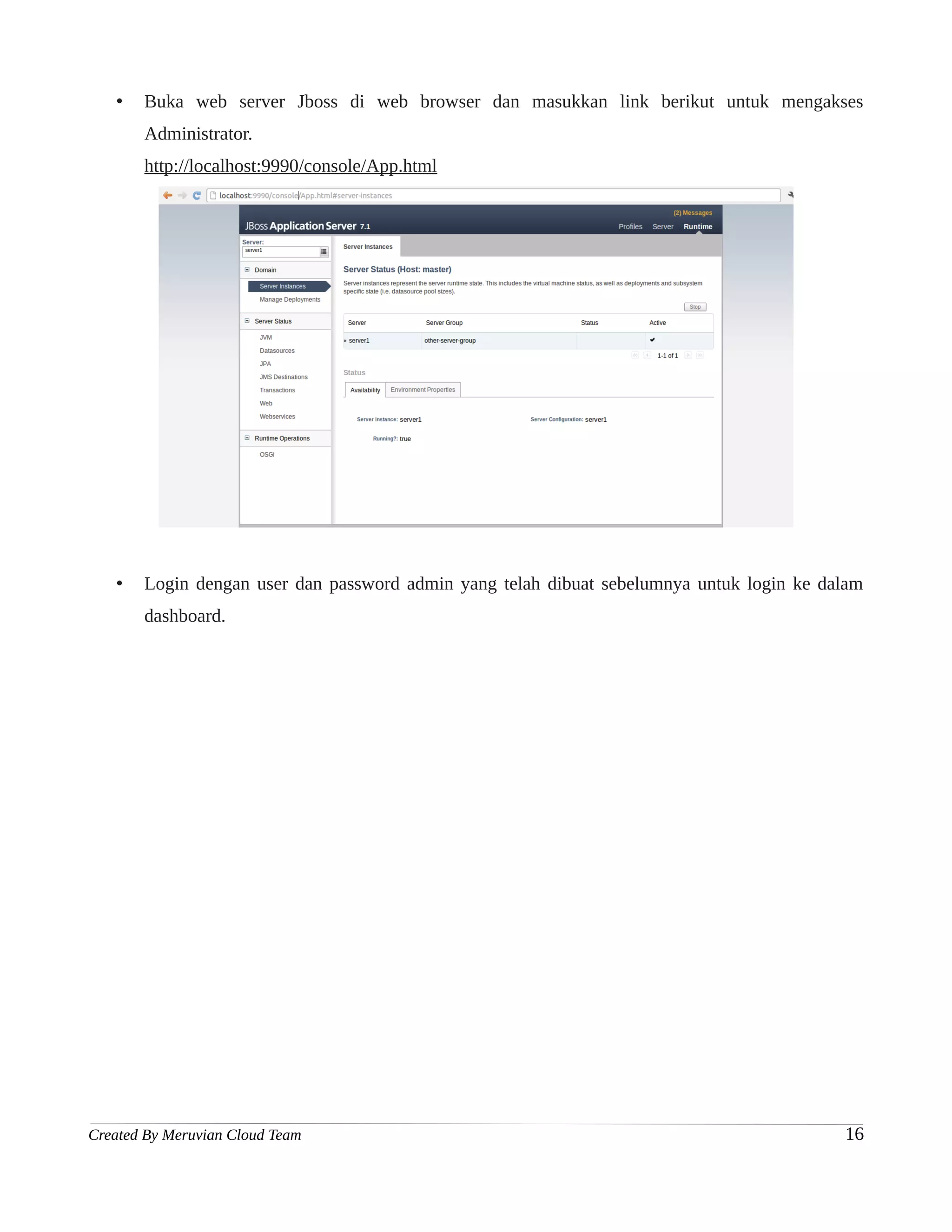 •   Buka web server Jboss di web browser dan masukkan link berikut untuk mengakses
       Administrator.
       http://localhost:9990/console/App.html




   •   Login dengan user dan password admin yang telah dibuat sebelumnya untuk login ke dalam
       dashboard.




Created By Meruvian Cloud Team                                                            16
 
