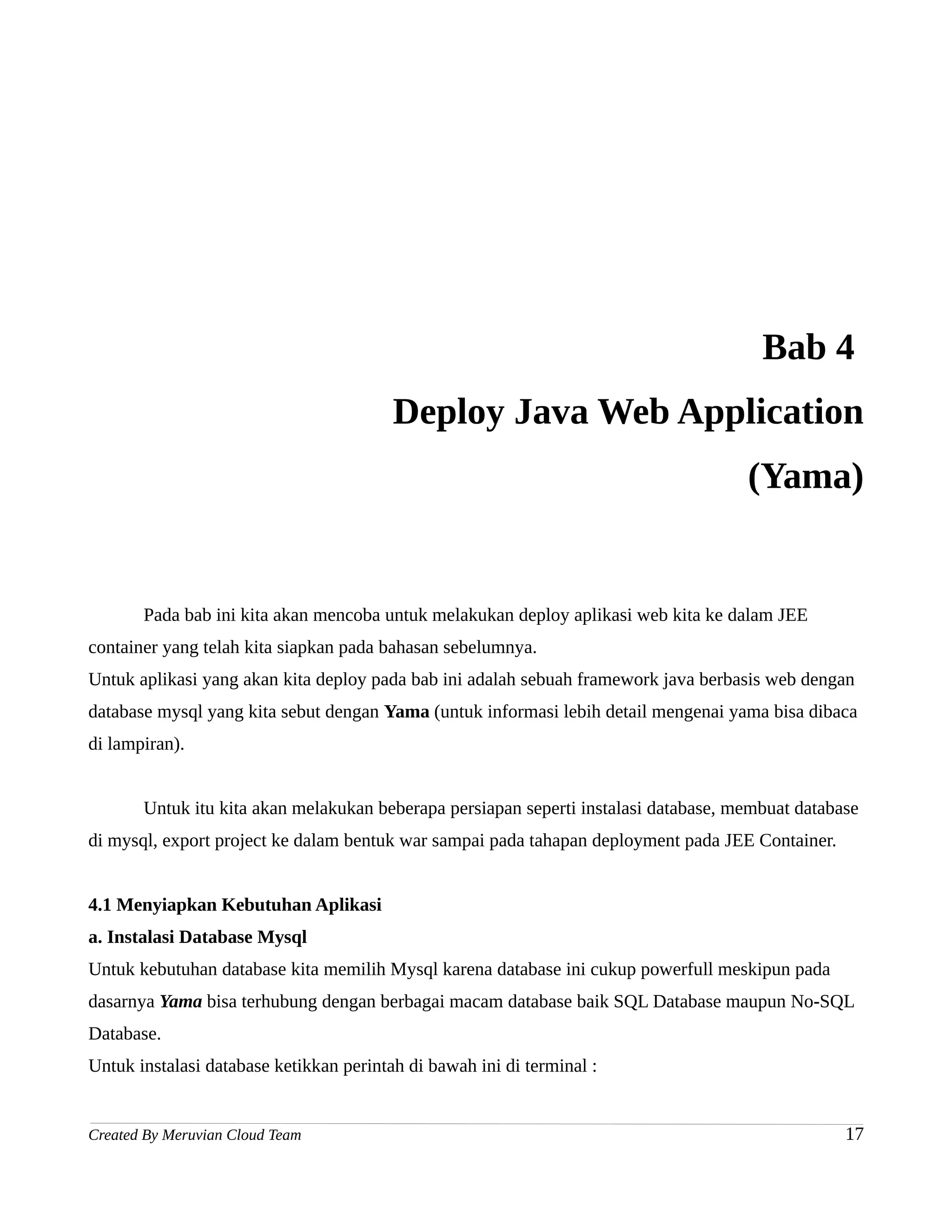 Bab 4
                                         Deploy Java Web Application
                                                                                     (Yama)


       Pada bab ini kita akan mencoba untuk melakukan deploy aplikasi web kita ke dalam JEE
container yang telah kita siapkan pada bahasan sebelumnya.
Untuk aplikasi yang akan kita deploy pada bab ini adalah sebuah framework java berbasis web dengan
database mysql yang kita sebut dengan Yama (untuk informasi lebih detail mengenai yama bisa dibaca
di lampiran).


       Untuk itu kita akan melakukan beberapa persiapan seperti instalasi database, membuat database
di mysql, export project ke dalam bentuk war sampai pada tahapan deployment pada JEE Container.


4.1 Menyiapkan Kebutuhan Aplikasi
a. Instalasi Database Mysql
Untuk kebutuhan database kita memilih Mysql karena database ini cukup powerfull meskipun pada
dasarnya Yama bisa terhubung dengan berbagai macam database baik SQL Database maupun No-SQL
Database.
Untuk instalasi database ketikkan perintah di bawah ini di terminal :


Created By Meruvian Cloud Team                                                                    17
 