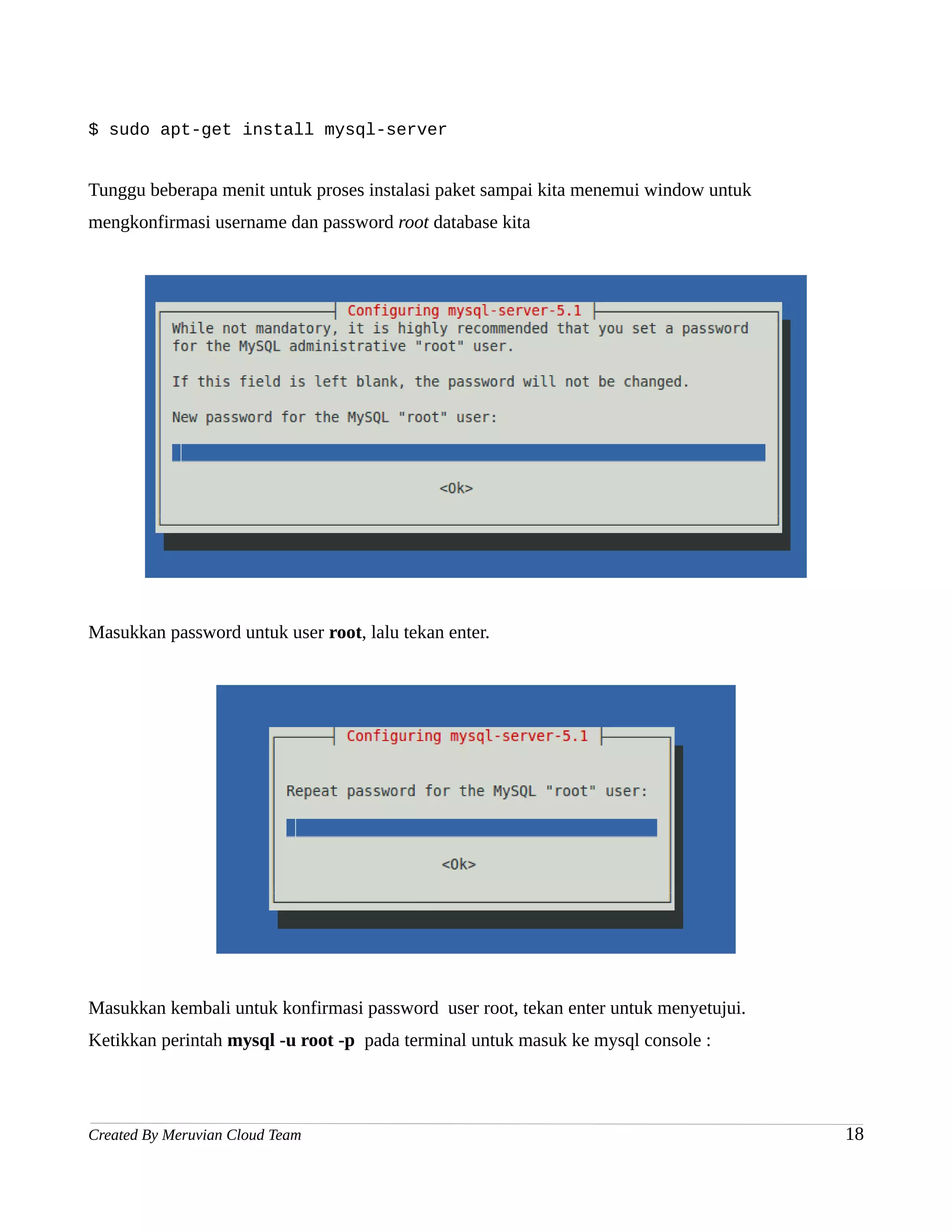 $ sudo apt-get install mysql-server


Tunggu beberapa menit untuk proses instalasi paket sampai kita menemui window untuk
mengkonfirmasi username dan password root database kita




Masukkan password untuk user root, lalu tekan enter.




Masukkan kembali untuk konfirmasi password user root, tekan enter untuk menyetujui.
Ketikkan perintah mysql -u root -p pada terminal untuk masuk ke mysql console :




Created By Meruvian Cloud Team                                                        18
 