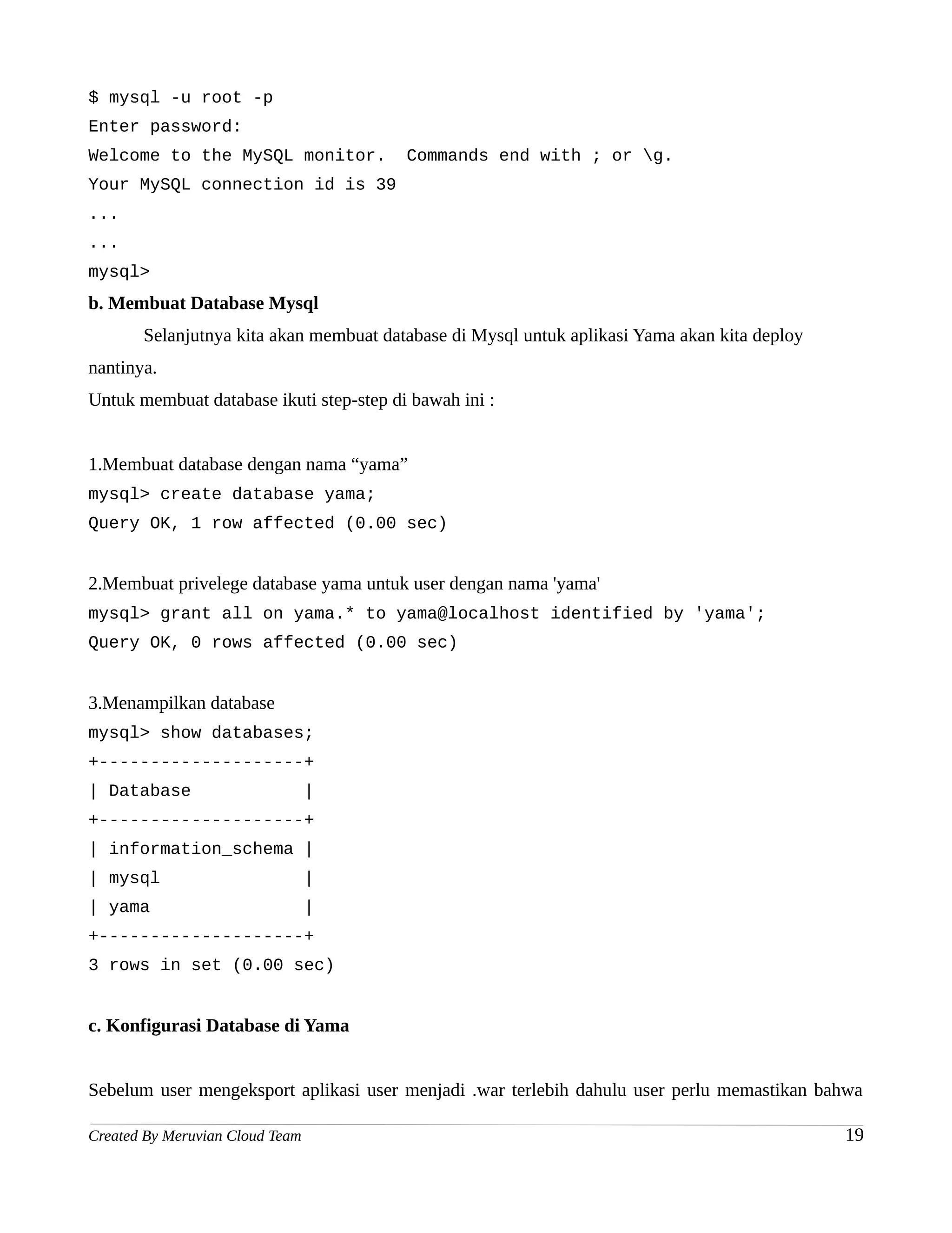 $ mysql -u root -p
Enter password:
Welcome to the MySQL monitor.            Commands end with ; or g.
Your MySQL connection id is 39
...
...
mysql>
b. Membuat Database Mysql
       Selanjutnya kita akan membuat database di Mysql untuk aplikasi Yama akan kita deploy
nantinya.
Untuk membuat database ikuti step-step di bawah ini :


1.Membuat database dengan nama “yama”
mysql> create database yama;
Query OK, 1 row affected (0.00 sec)


2.Membuat privelege database yama untuk user dengan nama 'yama'
mysql> grant all on yama.* to yama@localhost identified by 'yama';
Query OK, 0 rows affected (0.00 sec)


3.Menampilkan database
mysql> show databases;
+--------------------+
| Database                       |
+--------------------+
| information_schema |
| mysql                          |
| yama                           |
+--------------------+
3 rows in set (0.00 sec)


c. Konfigurasi Database di Yama


Sebelum user mengeksport aplikasi user menjadi .war terlebih dahulu user perlu memastikan bahwa

Created By Meruvian Cloud Team                                                                19
 