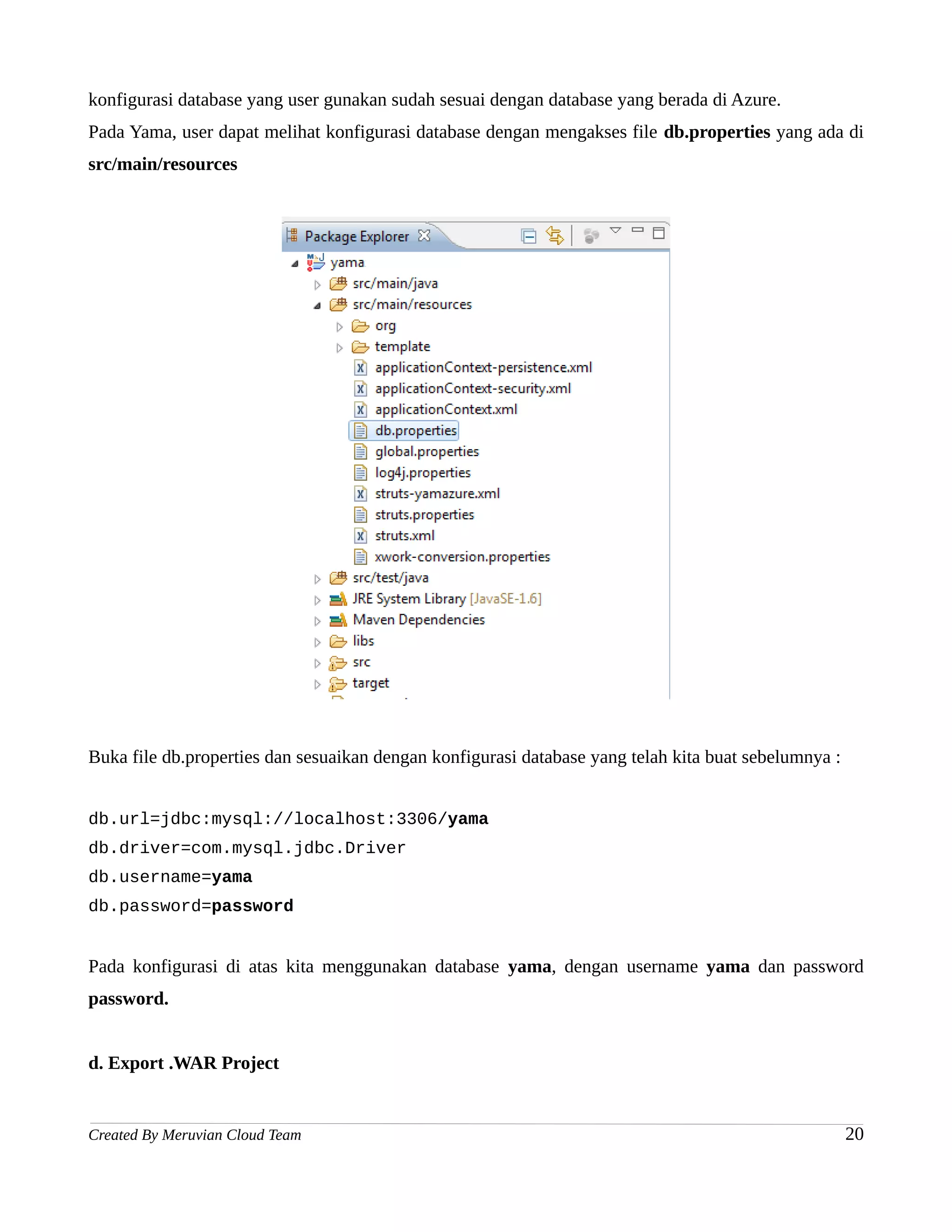 konfigurasi database yang user gunakan sudah sesuai dengan database yang berada di Azure.
Pada Yama, user dapat melihat konfigurasi database dengan mengakses file db.properties yang ada di
src/main/resources




Buka file db.properties dan sesuaikan dengan konfigurasi database yang telah kita buat sebelumnya :


db.url=jdbc:mysql://localhost:3306/yama
db.driver=com.mysql.jdbc.Driver
db.username=yama
db.password=password


Pada konfigurasi di atas kita menggunakan database yama, dengan username yama dan password
password.


d. Export .WAR Project


Created By Meruvian Cloud Team                                                                        20
 