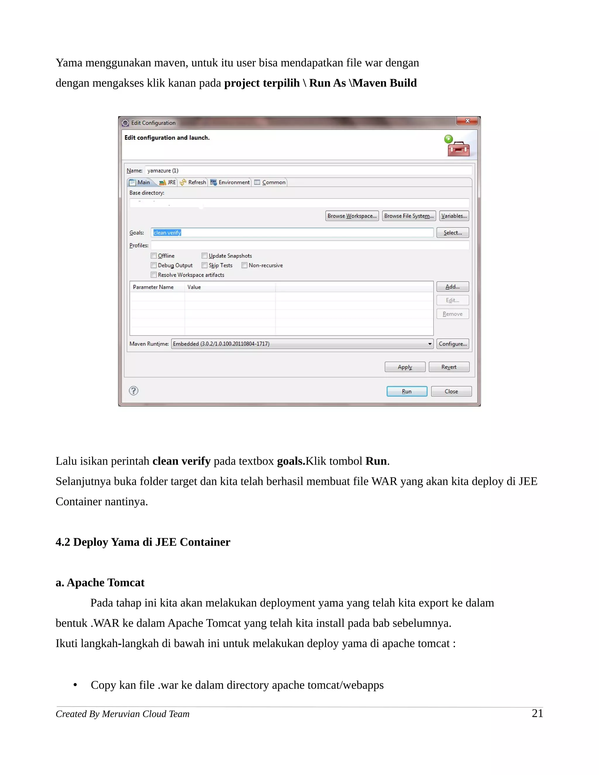 Yama menggunakan maven, untuk itu user bisa mendapatkan file war dengan
dengan mengakses klik kanan pada project terpilih  Run As Maven Build




Lalu isikan perintah clean verify pada textbox goals.Klik tombol Run.
Selanjutnya buka folder target dan kita telah berhasil membuat file WAR yang akan kita deploy di JEE
Container nantinya.


4.2 Deploy Yama di JEE Container


a. Apache Tomcat
       Pada tahap ini kita akan melakukan deployment yama yang telah kita export ke dalam
bentuk .WAR ke dalam Apache Tomcat yang telah kita install pada bab sebelumnya.
Ikuti langkah-langkah di bawah ini untuk melakukan deploy yama di apache tomcat :


   •   Copy kan file .war ke dalam directory apache tomcat/webapps

Created By Meruvian Cloud Team                                                                    21
 