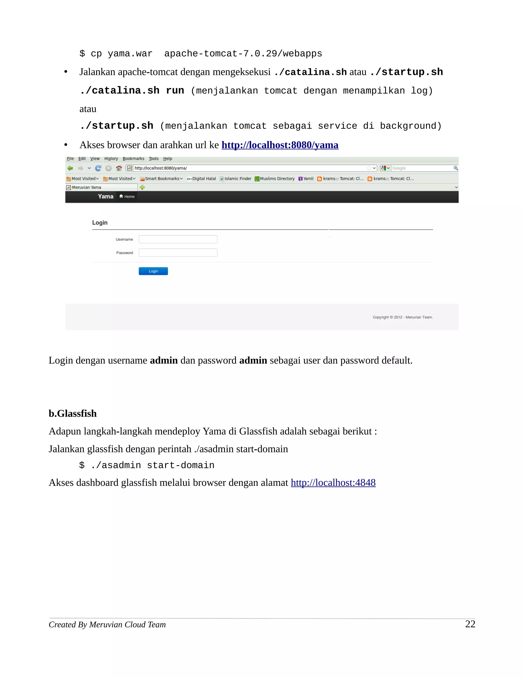 $ cp yama.war         apache-tomcat-7.0.29/webapps
   •   Jalankan apache-tomcat dengan mengeksekusi ./catalina.sh atau ./startup.sh
       ./catalina.sh run (menjalankan tomcat dengan menampilkan log)
       atau
       ./startup.sh (menjalankan tomcat sebagai service di background)
   •   Akses browser dan arahkan url ke http://localhost:8080/yama




Login dengan username admin dan password admin sebagai user dan password default.




b.Glassfish
Adapun langkah-langkah mendeploy Yama di Glassfish adalah sebagai berikut :
Jalankan glassfish dengan perintah ./asadmin start-domain
       $ ./asadmin start-domain
Akses dashboard glassfish melalui browser dengan alamat http://localhost:4848




Created By Meruvian Cloud Team                                                      22
 