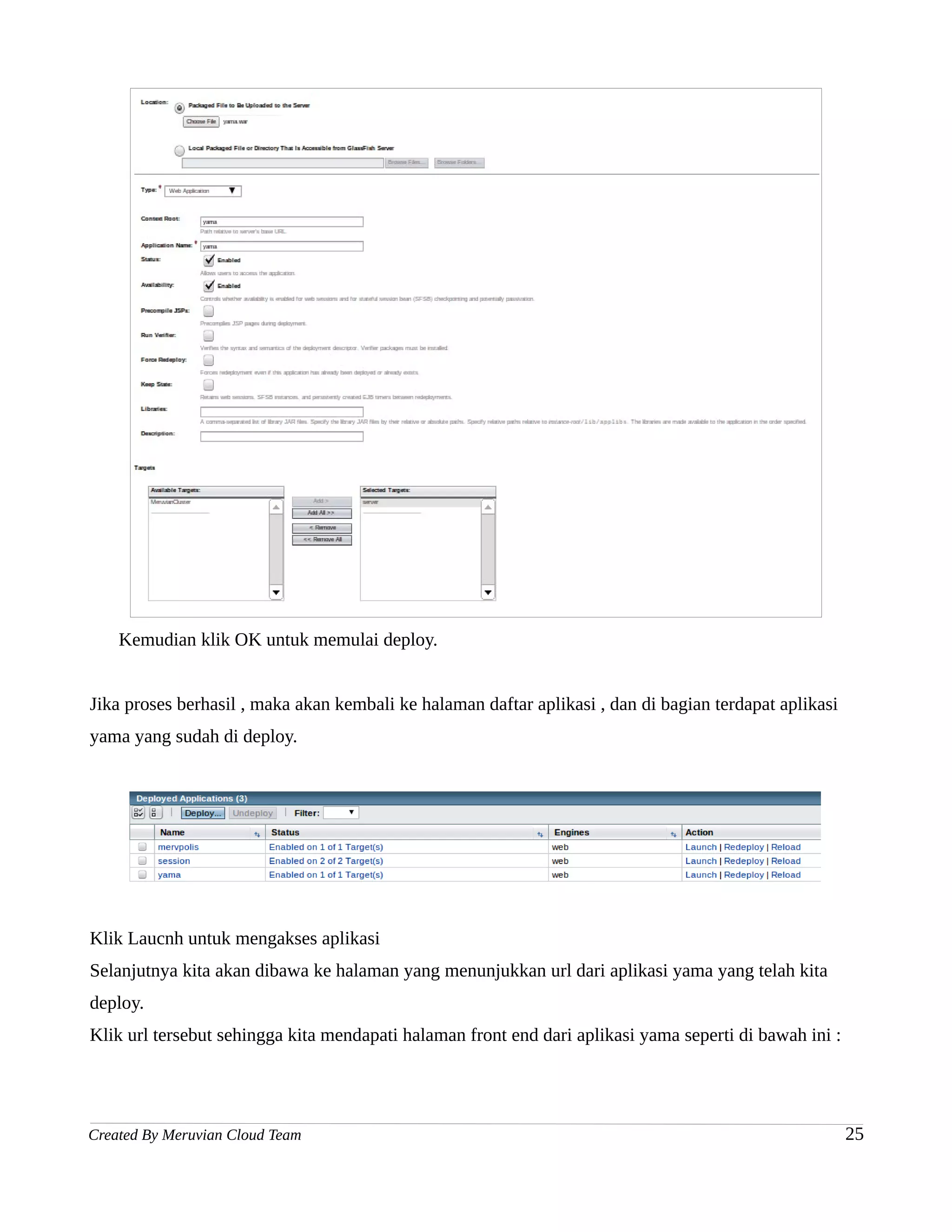 Kemudian klik OK untuk memulai deploy.


Jika proses berhasil , maka akan kembali ke halaman daftar aplikasi , dan di bagian terdapat aplikasi
yama yang sudah di deploy.




Klik Laucnh untuk mengakses aplikasi
Selanjutnya kita akan dibawa ke halaman yang menunjukkan url dari aplikasi yama yang telah kita
deploy.
Klik url tersebut sehingga kita mendapati halaman front end dari aplikasi yama seperti di bawah ini :




Created By Meruvian Cloud Team                                                                          25
 