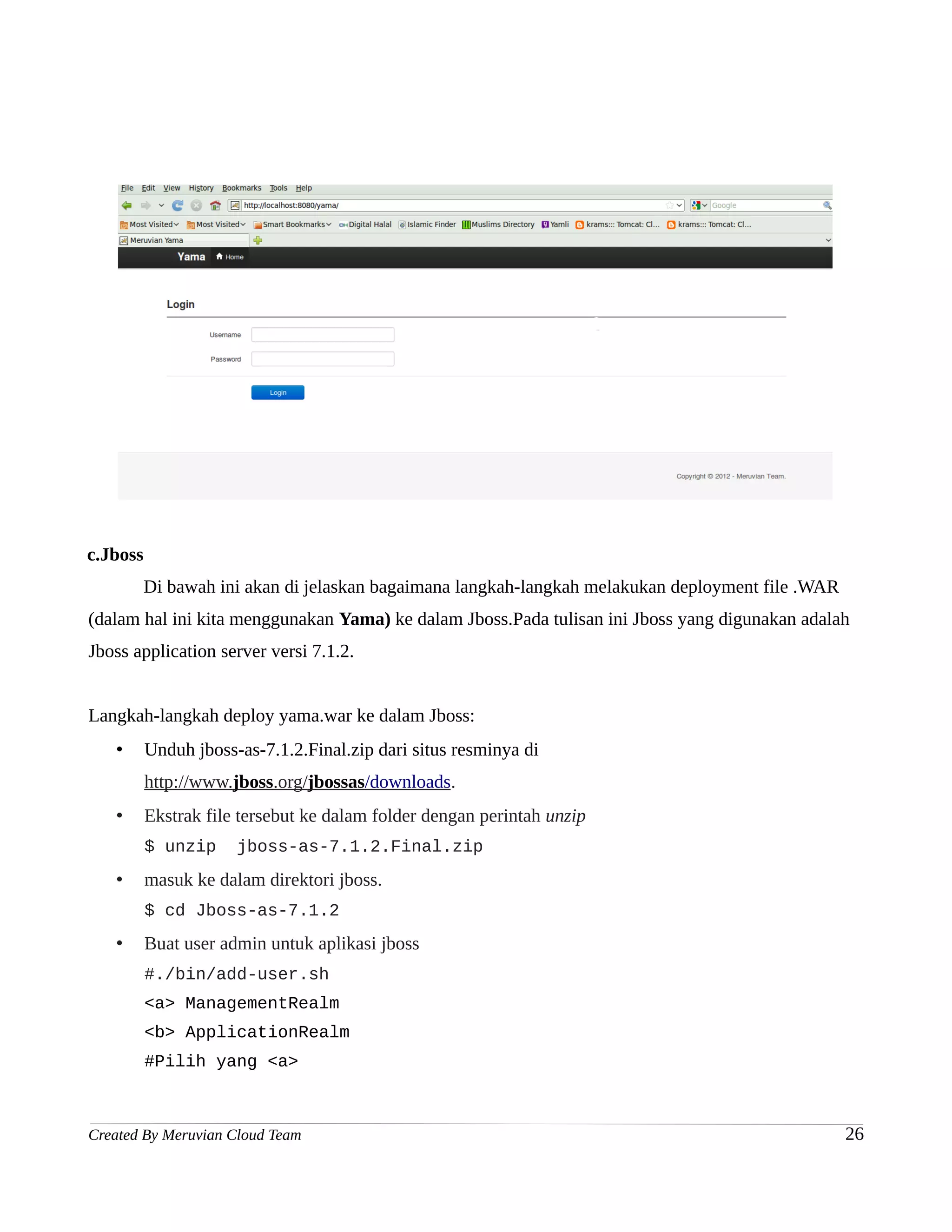 c.Jboss
          Di bawah ini akan di jelaskan bagaimana langkah-langkah melakukan deployment file .WAR
(dalam hal ini kita menggunakan Yama) ke dalam Jboss.Pada tulisan ini Jboss yang digunakan adalah
Jboss application server versi 7.1.2.


Langkah-langkah deploy yama.war ke dalam Jboss:
   •      Unduh jboss-as-7.1.2.Final.zip dari situs resminya di
          http://www.jboss.org/jbossas/downloads.
   •      Ekstrak file tersebut ke dalam folder dengan perintah unzip
          $ unzip     jboss-as-7.1.2.Final.zip
   •      masuk ke dalam direktori jboss.
          $ cd Jboss-as-7.1.2
   •      Buat user admin untuk aplikasi jboss
          #./bin/add-user.sh
          <a> ManagementRealm
          <b> ApplicationRealm
          #Pilih yang <a>



Created By Meruvian Cloud Team                                                                     26
 