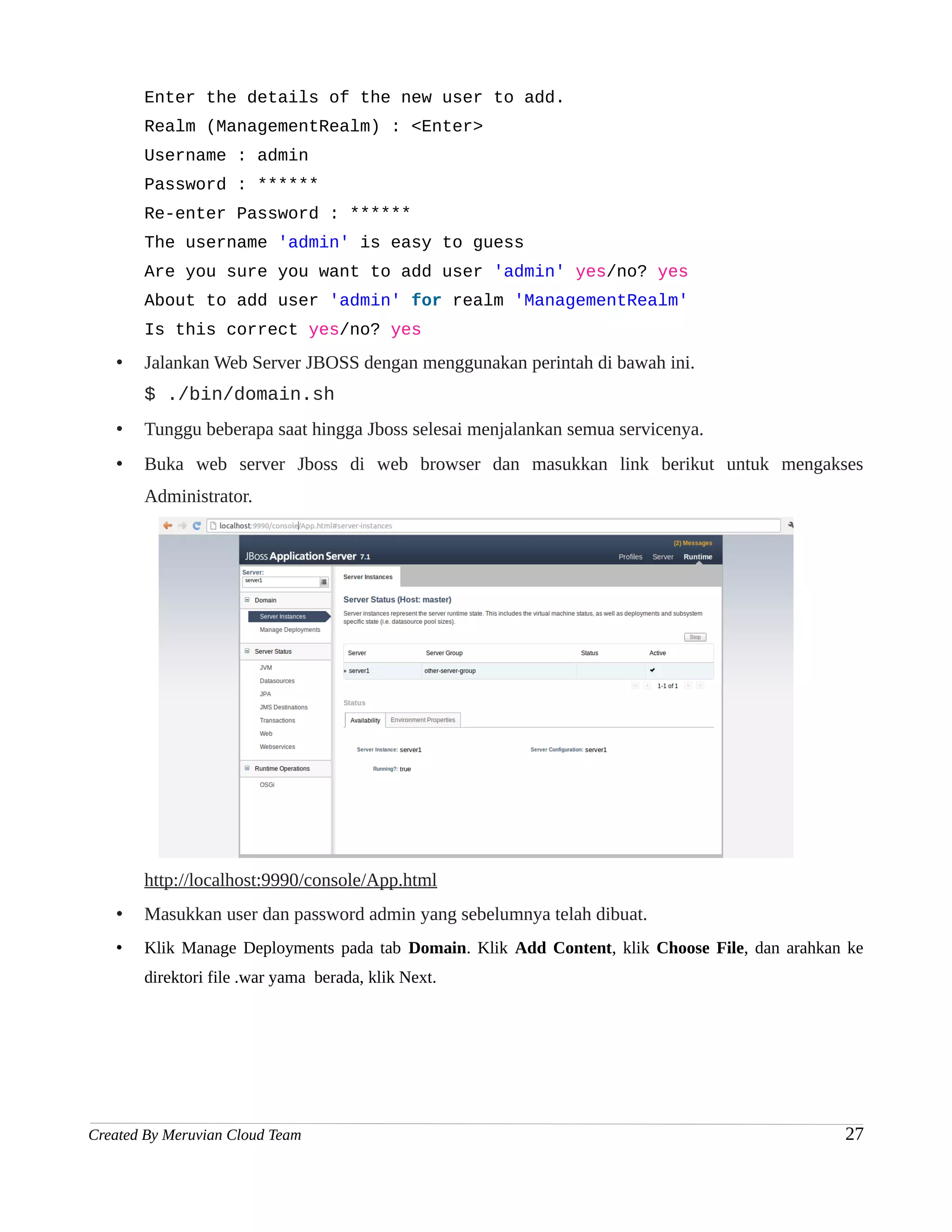 Enter the details of the new user to add.
       Realm (ManagementRealm) : <Enter>
       Username : admin
       Password : ******
       Re-enter Password : ******
       The username 'admin' is easy to guess
       Are you sure you want to add user 'admin' yes/no? yes
       About to add user 'admin' for realm 'ManagementRealm'
       Is this correct yes/no? yes
   •   Jalankan Web Server JBOSS dengan menggunakan perintah di bawah ini.
       $ ./bin/domain.sh
   •   Tunggu beberapa saat hingga Jboss selesai menjalankan semua servicenya.
   •   Buka web server Jboss di web browser dan masukkan link berikut untuk mengakses
       Administrator.




       http://localhost:9990/console/App.html
   •   Masukkan user dan password admin yang sebelumnya telah dibuat.
   •   Klik Manage Deployments pada tab Domain. Klik Add Content, klik Choose File, dan arahkan ke
       direktori file .war yama berada, klik Next.




Created By Meruvian Cloud Team                                                                 27
 