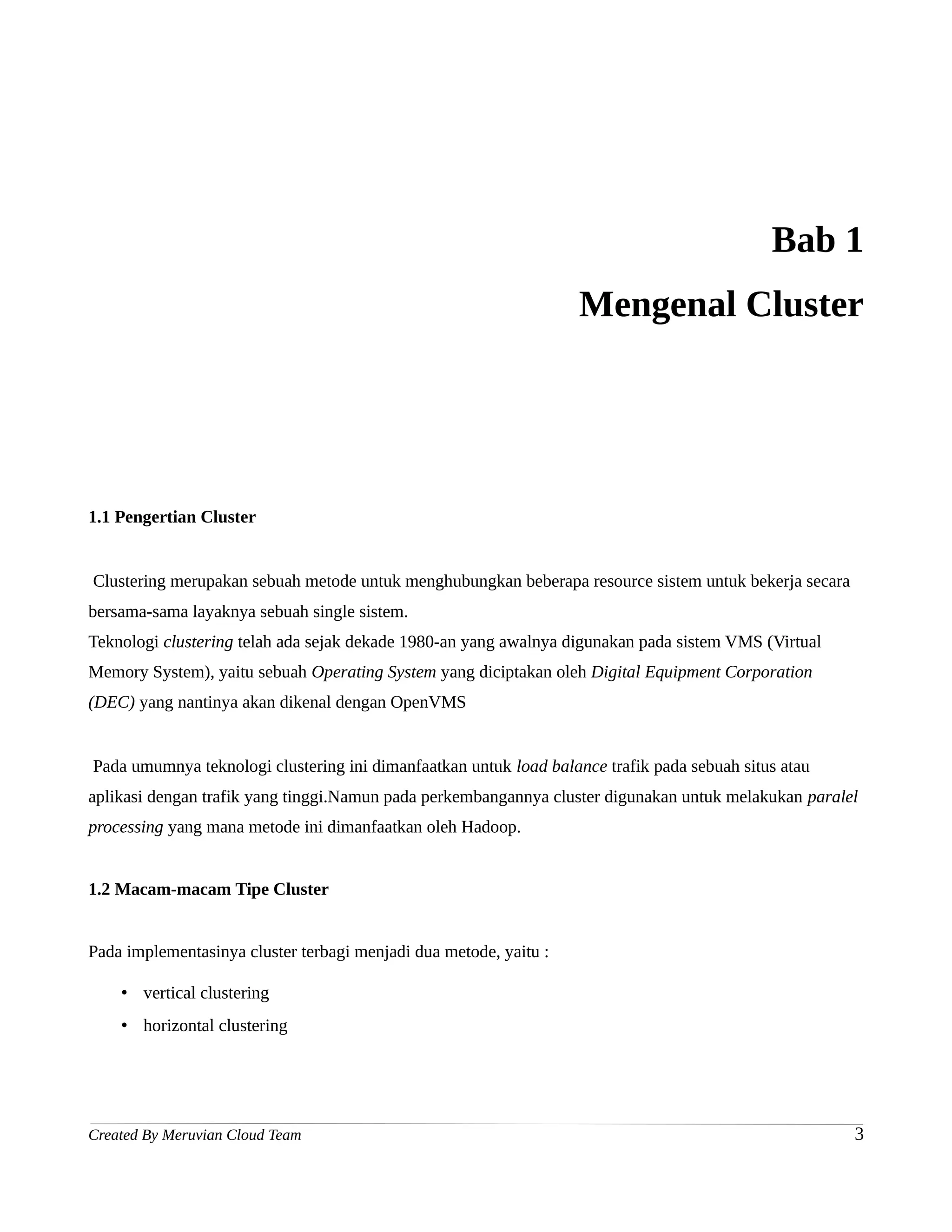 Bab 1
                                                                   Mengenal Cluster




1.1 Pengertian Cluster


Clustering merupakan sebuah metode untuk menghubungkan beberapa resource sistem untuk bekerja secara
bersama-sama layaknya sebuah single sistem.
Teknologi clustering telah ada sejak dekade 1980-an yang awalnya digunakan pada sistem VMS (Virtual
Memory System), yaitu sebuah Operating System yang diciptakan oleh Digital Equipment Corporation
(DEC) yang nantinya akan dikenal dengan OpenVMS


Pada umumnya teknologi clustering ini dimanfaatkan untuk load balance trafik pada sebuah situs atau
aplikasi dengan trafik yang tinggi.Namun pada perkembangannya cluster digunakan untuk melakukan paralel
processing yang mana metode ini dimanfaatkan oleh Hadoop.


1.2 Macam-macam Tipe Cluster


Pada implementasinya cluster terbagi menjadi dua metode, yaitu :

    • vertical clustering
    • horizontal clustering




Created By Meruvian Cloud Team                                                                         3
 
