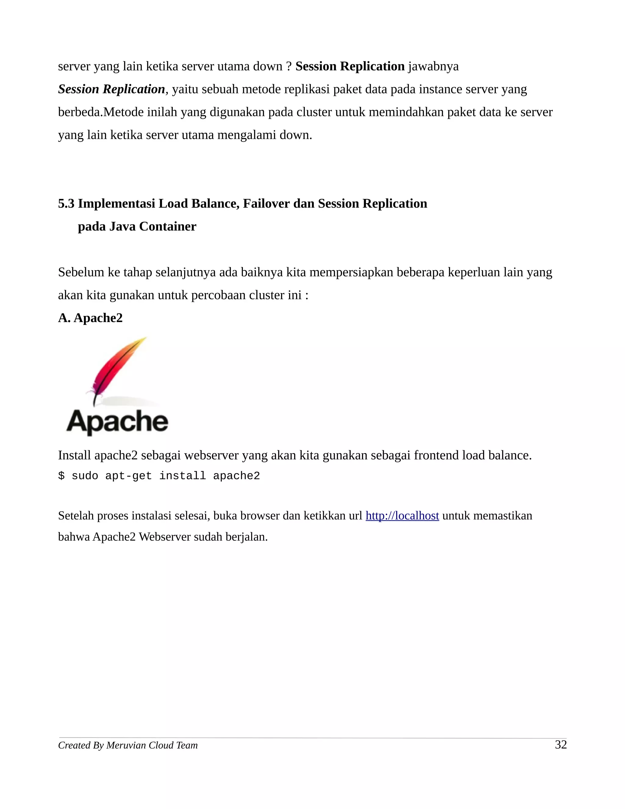 server yang lain ketika server utama down ? Session Replication jawabnya
Session Replication, yaitu sebuah metode replikasi paket data pada instance server yang
berbeda.Metode inilah yang digunakan pada cluster untuk memindahkan paket data ke server
yang lain ketika server utama mengalami down.




5.3 Implementasi Load Balance, Failover dan Session Replication
    pada Java Container


Sebelum ke tahap selanjutnya ada baiknya kita mempersiapkan beberapa keperluan lain yang
akan kita gunakan untuk percobaan cluster ini :
A. Apache2




Install apache2 sebagai webserver yang akan kita gunakan sebagai frontend load balance.
$ sudo apt-get install apache2


Setelah proses instalasi selesai, buka browser dan ketikkan url http://localhost untuk memastikan
bahwa Apache2 Webserver sudah berjalan.




Created By Meruvian Cloud Team                                                                      32
 