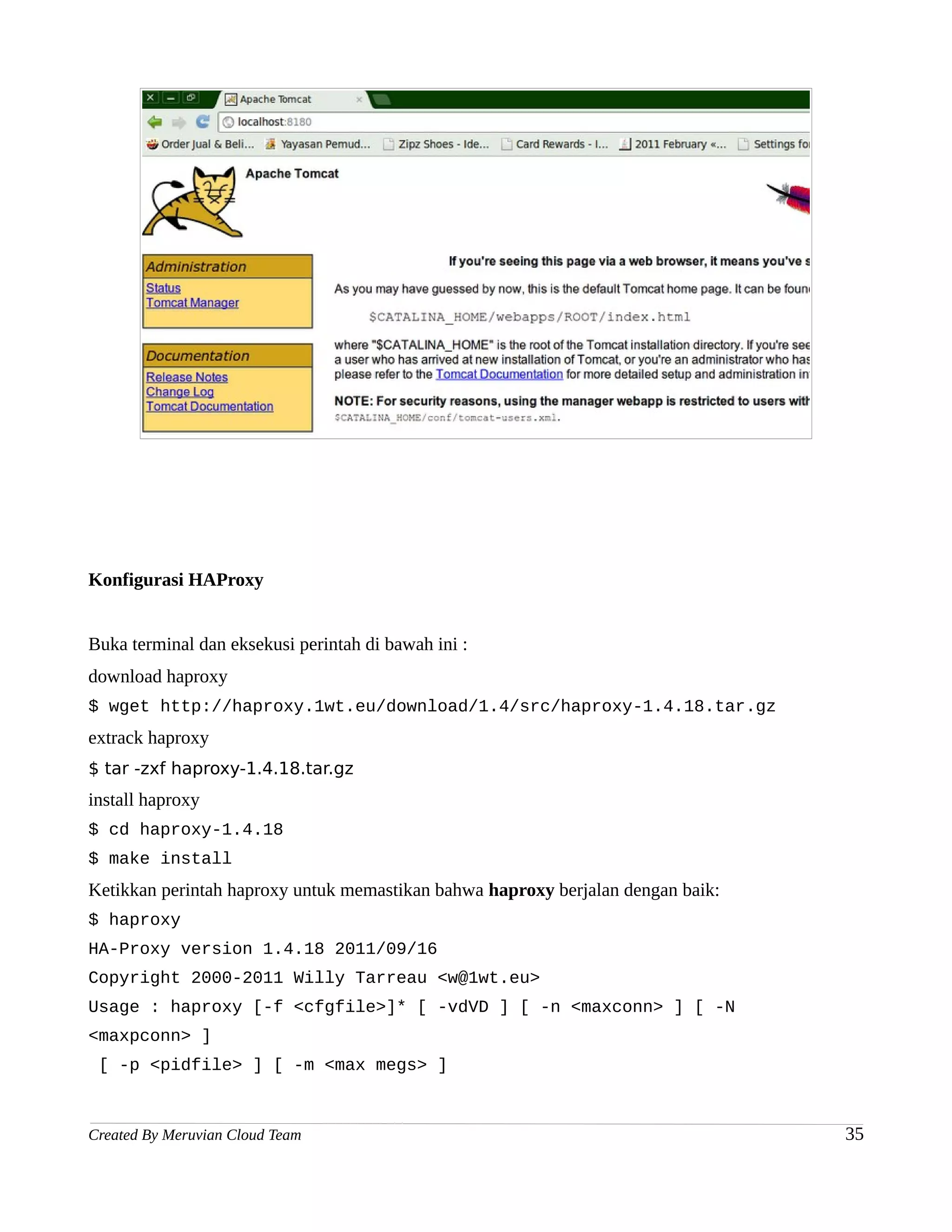Konfigurasi HAProxy


Buka terminal dan eksekusi perintah di bawah ini :
download haproxy
$ wget http://haproxy.1wt.eu/download/1.4/src/haproxy-1.4.18.tar.gz
extrack haproxy
$ tar -zxf haproxy-1.4.18.tar.gz
install haproxy
$ cd haproxy-1.4.18
$ make install
Ketikkan perintah haproxy untuk memastikan bahwa haproxy berjalan dengan baik:
$ haproxy
HA-Proxy version 1.4.18 2011/09/16
Copyright 2000-2011 Willy Tarreau <w@1wt.eu>
Usage : haproxy [-f <cfgfile>]* [ -vdVD ] [ -n <maxconn> ] [ -N
<maxpconn> ]
 [ -p <pidfile> ] [ -m <max megs> ]



Created By Meruvian Cloud Team                                                   35
 