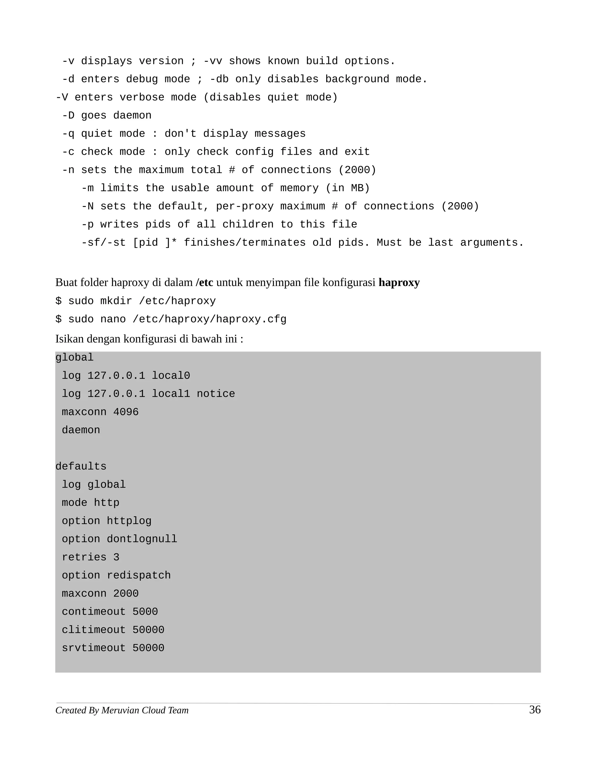 -v displays version ; -vv shows known build options.
 -d enters debug mode ; -db only disables background mode.
-V enters verbose mode (disables quiet mode)
 -D goes daemon
 -q quiet mode : don't display messages
 -c check mode : only check config files and exit
 -n sets the maximum total # of connections (2000)
     -m limits the usable amount of memory (in MB)
     -N sets the default, per-proxy maximum # of connections (2000)
     -p writes pids of all children to this file
     -sf/-st [pid ]* finishes/terminates old pids. Must be last arguments.


Buat folder haproxy di dalam /etc untuk menyimpan file konfigurasi haproxy
$ sudo mkdir /etc/haproxy
$ sudo nano /etc/haproxy/haproxy.cfg
Isikan dengan konfigurasi di bawah ini :
global
 log 127.0.0.1 local0
 log 127.0.0.1 local1 notice
 maxconn 4096
 daemon


defaults
 log global
 mode http
 option httplog
 option dontlognull
 retries 3
 option redispatch
 maxconn 2000
 contimeout 5000
 clitimeout 50000
 srvtimeout 50000




Created By Meruvian Cloud Team                                               36
 