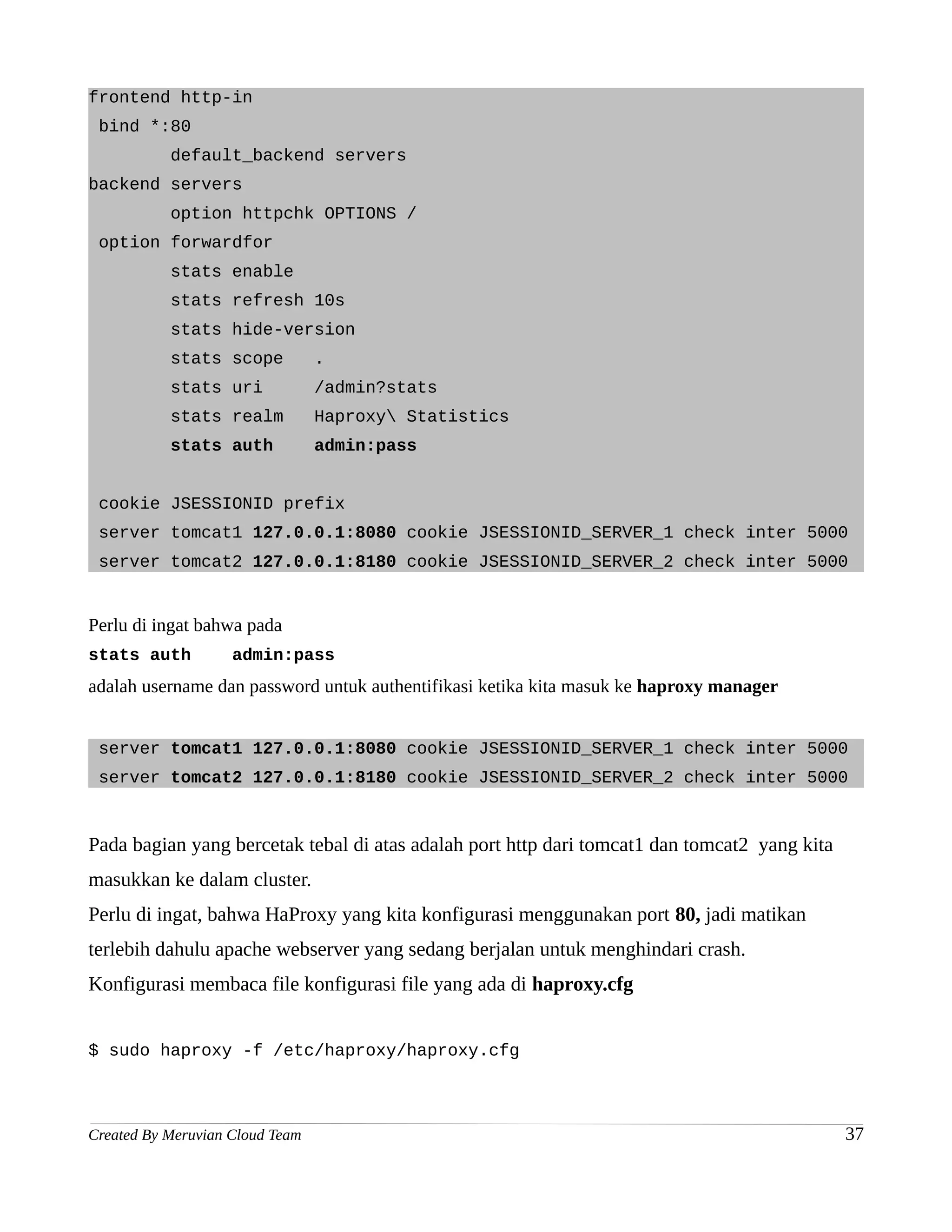 frontend http-in
 bind *:80
           default_backend servers
backend servers
           option httpchk OPTIONS /
 option forwardfor
           stats enable
           stats refresh 10s
           stats hide-version
           stats scope           .
           stats uri             /admin?stats
           stats realm           Haproxy Statistics
           stats auth            admin:pass


 cookie JSESSIONID prefix
 server tomcat1 127.0.0.1:8080 cookie JSESSIONID_SERVER_1 check inter 5000
 server tomcat2 127.0.0.1:8180 cookie JSESSIONID_SERVER_2 check inter 5000


Perlu di ingat bahwa pada
stats auth          admin:pass
adalah username dan password untuk authentifikasi ketika kita masuk ke haproxy manager


 server tomcat1 127.0.0.1:8080 cookie JSESSIONID_SERVER_1 check inter 5000
 server tomcat2 127.0.0.1:8180 cookie JSESSIONID_SERVER_2 check inter 5000



Pada bagian yang bercetak tebal di atas adalah port http dari tomcat1 dan tomcat2 yang kita
masukkan ke dalam cluster.
Perlu di ingat, bahwa HaProxy yang kita konfigurasi menggunakan port 80, jadi matikan
terlebih dahulu apache webserver yang sedang berjalan untuk menghindari crash.
Konfigurasi membaca file konfigurasi file yang ada di haproxy.cfg


$ sudo haproxy -f /etc/haproxy/haproxy.cfg



Created By Meruvian Cloud Team                                                                37
 