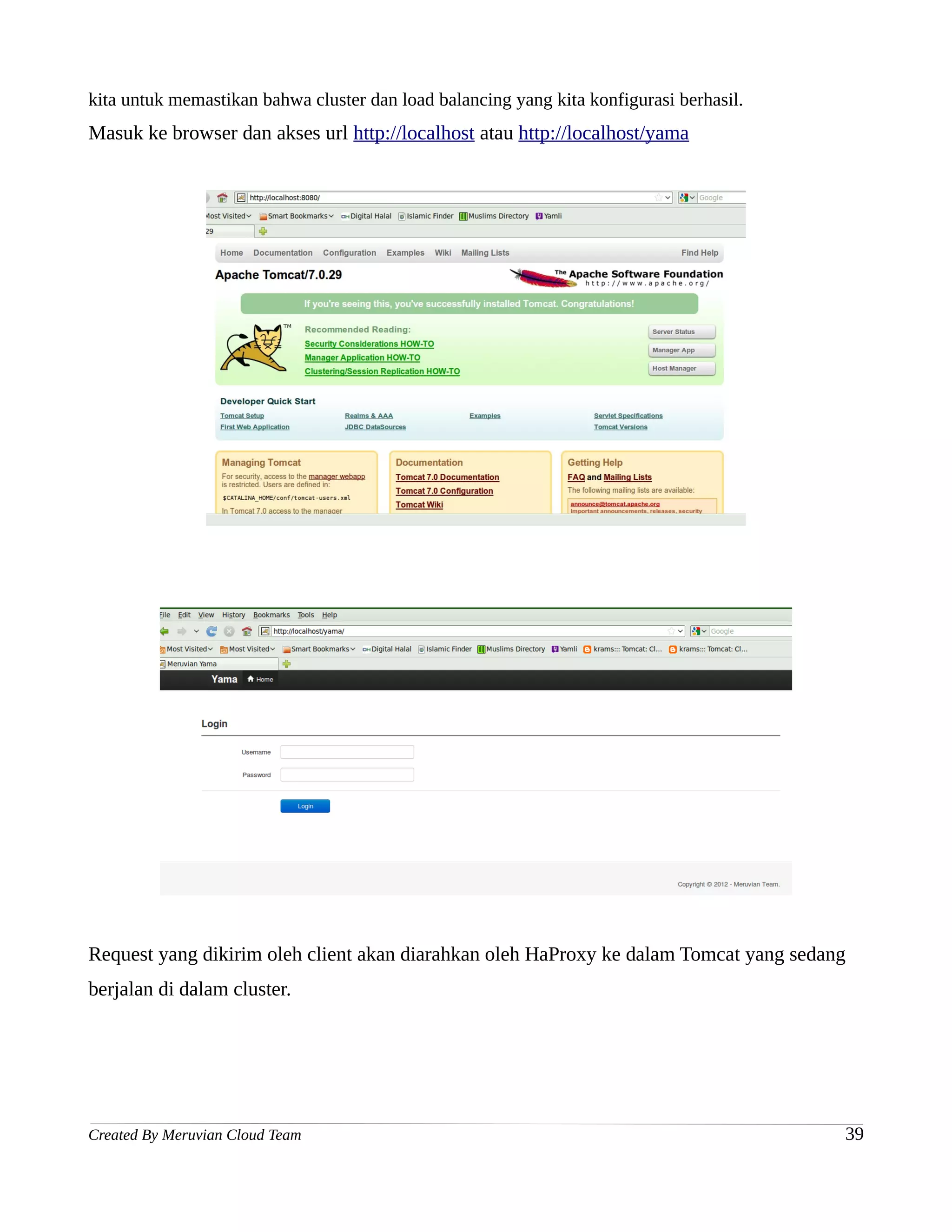 kita untuk memastikan bahwa cluster dan load balancing yang kita konfigurasi berhasil.
Masuk ke browser dan akses url http://localhost atau http://localhost/yama




Request yang dikirim oleh client akan diarahkan oleh HaProxy ke dalam Tomcat yang sedang
berjalan di dalam cluster.




Created By Meruvian Cloud Team                                                           39
 