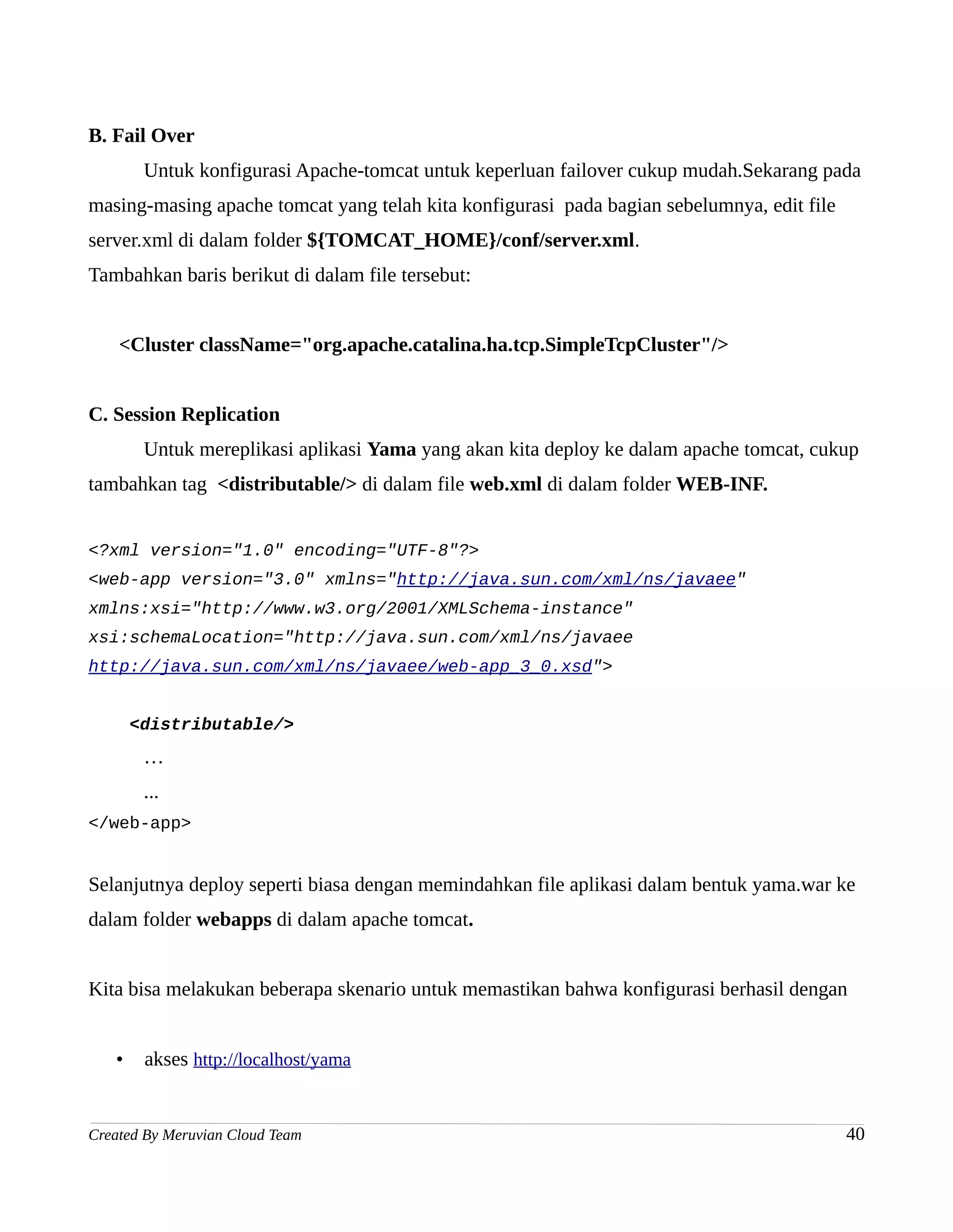 B. Fail Over
        Untuk konfigurasi Apache-tomcat untuk keperluan failover cukup mudah.Sekarang pada
masing-masing apache tomcat yang telah kita konfigurasi pada bagian sebelumnya, edit file
server.xml di dalam folder ${TOMCAT_HOME}/conf/server.xml.
Tambahkan baris berikut di dalam file tersebut:


    <Cluster className="org.apache.catalina.ha.tcp.SimpleTcpCluster"/>


C. Session Replication
        Untuk mereplikasi aplikasi Yama yang akan kita deploy ke dalam apache tomcat, cukup
tambahkan tag <distributable/> di dalam file web.xml di dalam folder WEB-INF.


<?xml version="1.0" encoding="UTF-8"?>
<web-app version="3.0" xmlns="http://java.sun.com/xml/ns/javaee"
xmlns:xsi="http://www.w3.org/2001/XMLSchema-instance"
xsi:schemaLocation="http://java.sun.com/xml/ns/javaee
http://java.sun.com/xml/ns/javaee/web-app_3_0.xsd">


       <distributable/>
        …
        ...
</web-app>


Selanjutnya deploy seperti biasa dengan memindahkan file aplikasi dalam bentuk yama.war ke
dalam folder webapps di dalam apache tomcat.


Kita bisa melakukan beberapa skenario untuk memastikan bahwa konfigurasi berhasil dengan


   •    akses http://localhost/yama


Created By Meruvian Cloud Team                                                              40
 