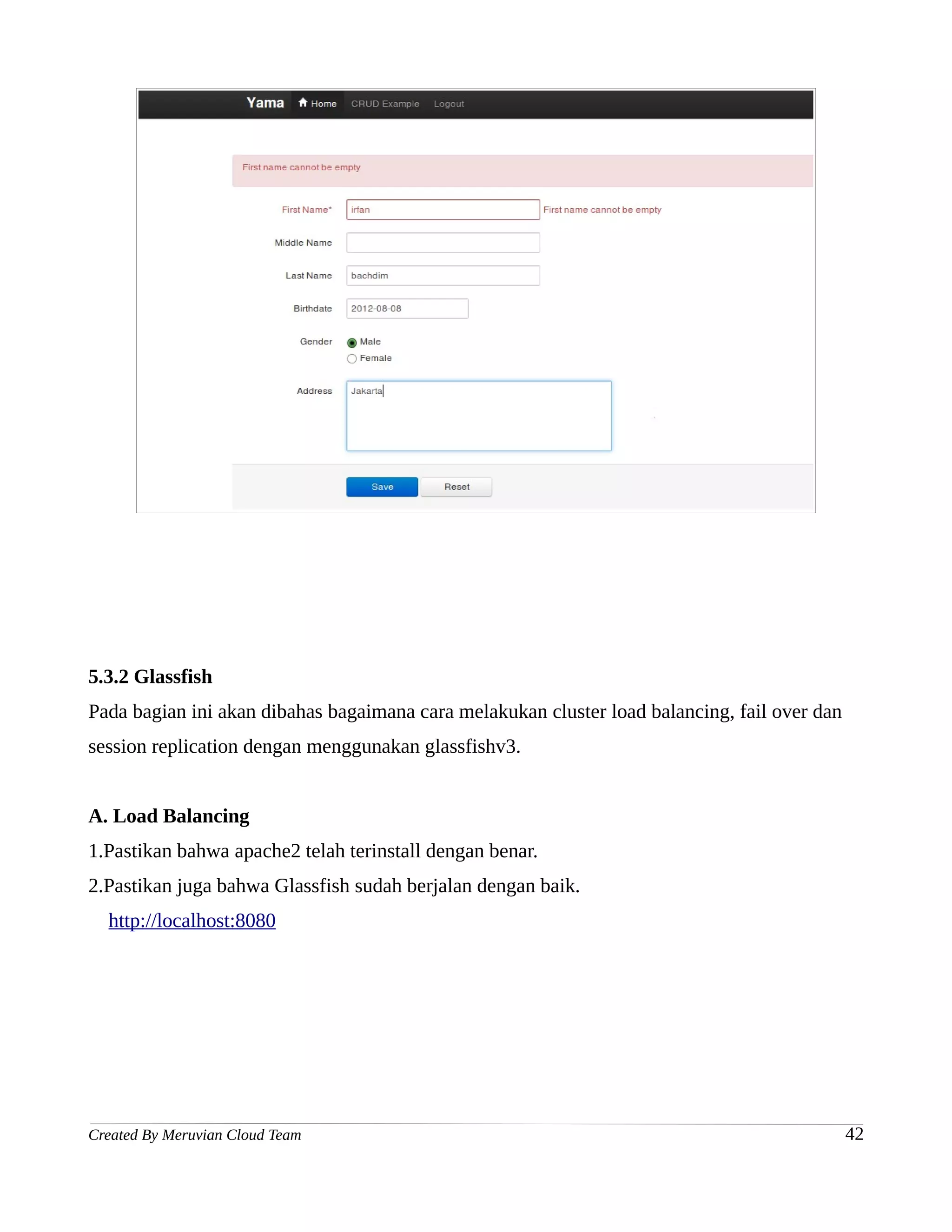 5.3.2 Glassfish
Pada bagian ini akan dibahas bagaimana cara melakukan cluster load balancing, fail over dan
session replication dengan menggunakan glassfishv3.


A. Load Balancing
1.Pastikan bahwa apache2 telah terinstall dengan benar.
2.Pastikan juga bahwa Glassfish sudah berjalan dengan baik.
  http://localhost:8080




Created By Meruvian Cloud Team                                                                42
 