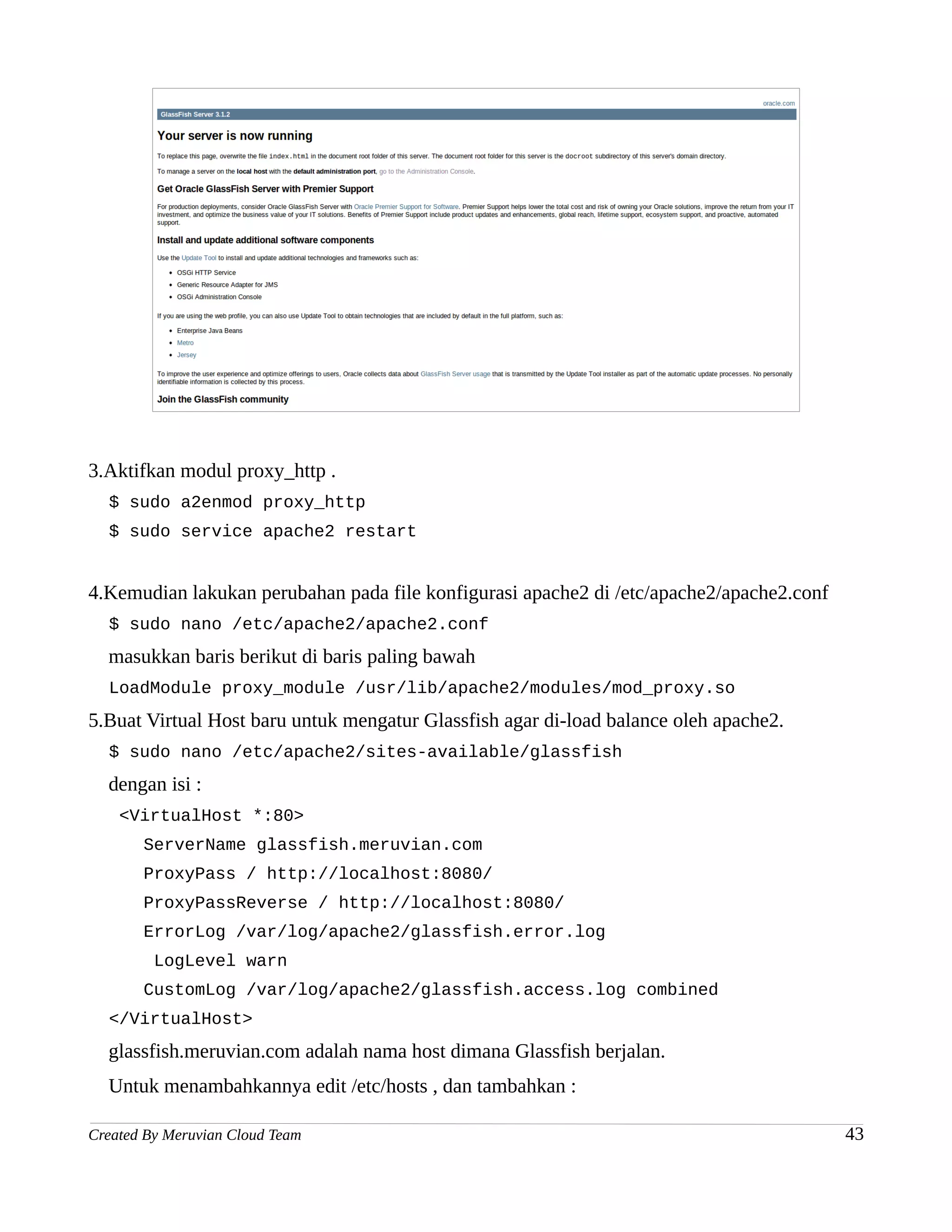 3.Aktifkan modul proxy_http .
  $ sudo a2enmod proxy_http
  $ sudo service apache2 restart


4.Kemudian lakukan perubahan pada file konfigurasi apache2 di /etc/apache2/apache2.conf
  $ sudo nano /etc/apache2/apache2.conf
  masukkan baris berikut di baris paling bawah
  LoadModule proxy_module /usr/lib/apache2/modules/mod_proxy.so
5.Buat Virtual Host baru untuk mengatur Glassfish agar di-load balance oleh apache2.
  $ sudo nano /etc/apache2/sites-available/glassfish
  dengan isi :
    <VirtualHost *:80>
       ServerName glassfish.meruvian.com
       ProxyPass / http://localhost:8080/
       ProxyPassReverse / http://localhost:8080/
       ErrorLog /var/log/apache2/glassfish.error.log
         LogLevel warn
       CustomLog /var/log/apache2/glassfish.access.log combined
  </VirtualHost>
  glassfish.meruvian.com adalah nama host dimana Glassfish berjalan.
  Untuk menambahkannya edit /etc/hosts , dan tambahkan :

Created By Meruvian Cloud Team                                                            43
 